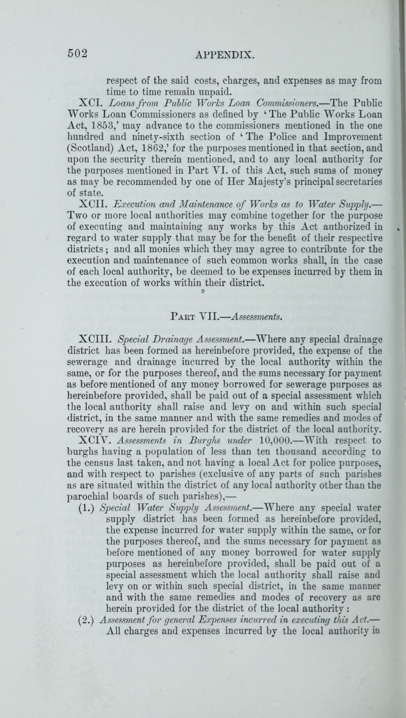 respect of the said costs, charges, and expenses as may from time to time remain unpaid. XCI. Loans from Public Works Loan Commissioners.—The Public Works Loan Commissioners as defined by ‘The Public Works Loan Act, 1853/ may advance to the commissioners mentioned in the one hundred and ninety-sixth section of 4 The Police and Improvement (Scotland) Act, 1862/ for the purposes mentioned in that section, and upon the security therein mentioned, and to any local authority for the purposes mentioned in Part YI. of this Act, such sums of money as may be recommended by one of Her Majesty’s principal secretaries of state. XCII. Execution and Maintenance of Works as to Water Supply.— Two or more local authorities may combine together for the purpose of executing and maintaining any works by this Act authorized in regard to water supply that may be for the benefit of their respective districts; and all monies which they may agree to contribute for the execution and maintenance of such common works shall, in the case of each local authority, be deemed to be expenses incurred by them in the execution of works within their district. Part YII.—Assessments. XCIII. Special Drainage Assessment.—Where any special drainage district has been formed as hereinbefore provided, the expense of the sewerage and drainage incurred by the local authority within the same, or for the purposes thereof, and the sums necessary for payment as before mentioned of any money borrowed for sewerage purposes as hereinbefore provided, shall be paid out of a special assessment which the local authority shall raise and levy on and within such special district, in the same manner and with the same remedies and modes of recovery as are herein provided for the district of the local authority. XCIY. Assessments in Burghs under 10,000.—With respect to burghs having a population of less than ten thousand according to the census last taken, and not having a local Act for police purposes, and with respect to parishes (exclusive of any parts of such parishes as are situated within the district of any local authority other than the parochial boards of such parishes),— (1.) Special Water Supply Assessment.—Where any special water supply district has been formed as hereinbefore provided, the expense incurred for water supply within the same, or for the purposes thereof, and the sums necessary for payment as before mentioned of any money borrowed for water supply purposes as hereinbefore provided, shall be paid out of a special assessment which the local authority shall raise and levy on or within such special district, in the same manner and with the same remedies and modes of recovery as are herein provided for the district of the local authority : (2.) Assessment for general Expenses incurred in executing this Act.— All charges and expenses incurred by the local authority in