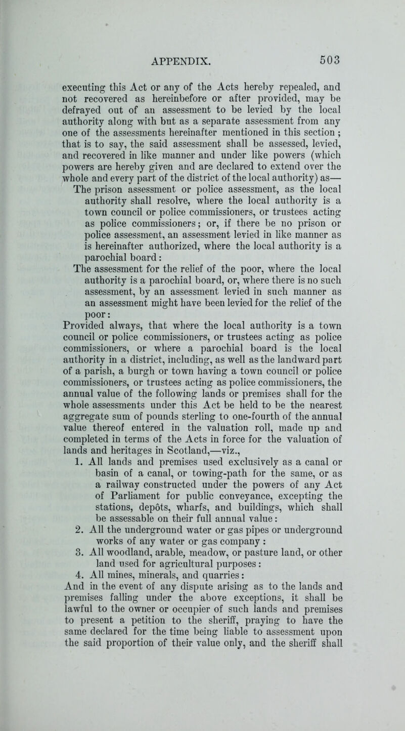 executing this Act or any of the Acts hereby repealed, and not recovered as hereinbefore or after provided, may be defrayed out of an assessment to be levied by the local authority along with but as a separate assessment from any one of the assessments hereinafter mentioned in this section ; that is to say, the said assessment shall be assessed, levied, and recovered in like manner and under like powers (which powers are hereby given and are declared to extend over the whole and every part of the district of the local authority) as— The prison assessment or police assessment, as the local authority shall resolve, where the local authority is a town council or police commissioners, or trustees acting as police commissioners; or, if there be no prison or police assessment, an assessment levied in like manner as is hereinafter authorized, where the local authority is a parochial board: The assessment for the relief of the poor, where the local authority is a parochial board, or, where there is no such assessment, by an assessment levied in such manner as an assessment might have been levied for the relief of the poor: Provided always, that where the local authority is a town council or police commissioners, or trustees acting as police commissioners, or where a parochial board is the local authority in a district, including, as well as the landward part of a parish, a burgh or town having a town council or police commissioners, or trustees acting as police commissioners, the annual value of the following lands or premises shall for the whole assessments under this Act be held to be the nearest aggregate sum of pounds sterling to one-fourth of the annual value thereof entered in the valuation roll, made up and completed in terms of the Acts in force for the valuation of lands and heritages in Scotland,—viz., 1. All lands and premises used exclusively as a canal or basin of a canal, or towing-path for the same, or as a railway constructed under the powers of any Act of Parliament for public conveyance, excepting the stations, depots, wharfs, and buildings, which shall be assessable on their full annual value: 2. All the underground water or gas pipes or underground works of any water or gas company : 3. All woodland, arable, meadow, or pasture land, or other land used for agricultural purposes: 4. All mines, minerals, and quarries: And in the event of any dispute arising as to the lands and premises falling under the above exceptions, it shall be lawful to the owner or occupier of such lands and premises to present a petition to the sheriff, praying to have the same declared for the time being liable to assessment upon the said proportion of their value only, and the sheriff shall