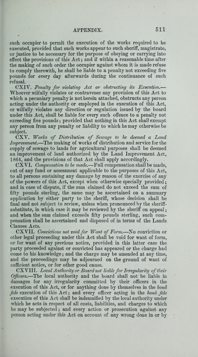 such occupier to permit the execution of the works required to be executed, provided that such works appear to such sheriff, magistrate, or justice to be necessary for the purpose of obeying or carrying into effect the provisions of this Act; and if within a reasonable time after the making of such order the occupier against whom it is made refuse to comply therewith, he shall be liable to a penalty not exceeding five pounds for every day afterwards during the continuance of such refusal. CXIV. Penalty for violating Act or obstructing its Execution.— Whoever wilfully violates or contravenes any provision of this Act to which a pecuniary penalty is not herein attached, obstructs any person acting under the authority or employed in the execution of this Act, or wilfully violates any direction or regulation issued by the board under this Act, shall be liable for every such offence to a penalty not exceeding five pounds; provided that nothing in this Act shall exempt any person from any penalty or liability to which he may otherwise be subject. CXV. Works of Distribution of Sewage to be deemed a Land Improvement.—The making of works of distribution and service for the supply of sewage to lands for agricultural purposes shall be deemed an improvement of land authorized by the Land Improvement Act, 1864, and the provisions of that Act shall apply accordingly. CXVI. Compensation to be made.—Full compensation shall be made, out of any fund or assessment applicable to the purposes of this Act, to all persons sustaining any damage by reason of the exercise of any of the powers of this Act, except when otherwise specially provided; and in case of dispute, if the sum claimed do not exceed the sum of fifty pounds sterling, the same may be ascertained on a summary application by either party to the sheriff, whose decision shall be final and not subject to review, unless when pronounced by the sheriff- substitute, in which case it may be reviewed by the sheriff on appeal; and when the sum claimed exceeds fifty pounds sterling, such com- pensation shall be ascertained and disposed of in terms of the Lands Clauses Acts. CXVII. Convictions not void for Want of Form.—No conviction or other legal proceeding under this Act shall be void for want of form, or for want of any previous notice, provided in this latter case the party proceeded against or convicted has appeared or the charge had come to his knowledge; and the charge may be amended at any time, and the proceedings may be adjourned on the ground of want of sufficient notice, or for other good cause. CXVIII. Local Authority or Board not liable for Irregularity of their Officers.—The local authority and the board shall not be liable in damages for any irregularity committed by their officers in the execution of this Act, or for anything done by themselves in the bond fide execution of this Act; and every officer agting in the bond fide execution of this Act shall be indemnified by the local authority under which he acts in respect of all costs, liabilities, and charges to which he may be subjected; and every action or prosecution against any person acting under this Act on account of any wrong done in or by