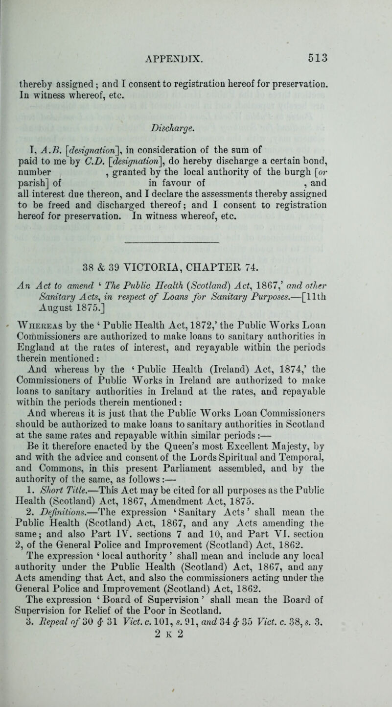 thereby assigned; and I consent to registration hereof for preservation. In witness whereof, etc. Discharge. I, A.B. [designation], in consideration of the sum of paid to me by C.D. [designation], do hereby discharge a certain bond, number , granted by the local authority of the burgh [or parish] of in favour of , and all interest due thereon, and I declare the assessments thereby assigned to be freed and discharged thereof; and I consent to registration hereof for preservation. In witness whereof, etc. 38 & 39 VICTORIA, CHAPTER 74. An Act to amend 4 The Public Health (Scotland) Act, 1867,’ and other Sanitary Acts, in respect of Loans for Sanitary Purposes.—[11th August 1875.] - Whereas by the 4 Public Health Act, 1872,’ the Public Works Loan Commissioners are authorized to make loans to sanitary authorities in England at the rates of interest, and reyayable within the periods therein mentioned: And whereas by the 4 Public Health (Ireland) Act, 1874,’ the Commissioners of Public Works in Ireland are authorized to make loans to sanitary authorities in Ireland at the rates, and repayable within the periods therein mentioned: And whereas it is just that the Public Works Loan Commissioners should be authorized to make loans to sanitary authorities in Scotland at the same rates and repayable within similar periods:— Be it therefore enacted by the Queen’s most Excellent Majesty, by and with the advice and consent of the Lords Spiritual and Temporal, and Commons, in this present Parliament assembled, and by the authority of the same, as follows:— 1. Short Title.—This Act may be cited for all purposes as the Public Health (Scotland) Act, 1867, Amendment Act, 1875. 2. Definitions.—The expression 4 Sanitary Acts ’ shall mean the Public Health (Scotland) Act, 1867, and any Acts amending the same; and also Part IV. sections 7 and 10, arid Part VI. section 2, of the General Police and Improvement (Scotland) Act, 1862. The expression 4 local authority ’ shall mean and include any local authority under the Public Health (Scotland) Act, 1867, and any Acts amending that Act, and also the commissioners acting under the General Police and Improvement (Scotland) Act, 1862. The expression 4 Board of Supervision ’ shall mean the Board of Supervision for Relief of the Poor in Scotland. 3. Repeal of 30 § 31 Viet. c. 101, s. 91, and 34 35 Viet. c. 38, s. 3. 2 K 2