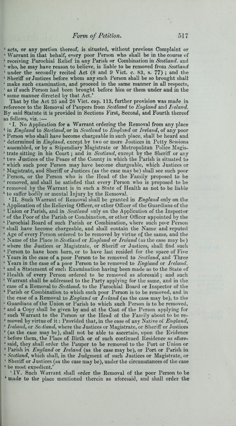 ‘ acts, or any portion thereof, is situated, without previous Complaint or 4 Warrant in that behalf, every poor Person who shall be in the course of 4 receiving Parochial Relief in any Parish or Combination in Scotland. and 4 who, he may have reason to believe, is liable to be removed from Scotland 4 under the secondly recited Act (8 and 9 Viet. c. 83, s. 77) ; and the 4 Sheriff or Justices before whom any such Person shall be so brought shall 4 make such examination, and proceed in the same manner in all respects, ‘ as if such Person had been brought before him or them under and in the 4 same manner directed by that Act.’ That by the Act 25 and 26 Viet. cap. 113, further provision was made in reference to the Removal of Paupers from Scotland to England and Ireland. By said Statute it is provided in Sections First, Second, and Fourth thereof as follows, viz.:— 41. No Application for a Warrant ordering the Removal from any place ‘ in England to Scotland, or in Scotland to England or Ireland, of any poor 4 Person who shall have become chargeable in such place, shall be heard and 4 determined in England, except by two or more Justices in Petty Sessions 4 assembled, or by a Stipendiary Magistrate or Metropolitan Police Magis- 4 trate sitting in his Court; and in Scotland, except by the Sheriff or any 4 two Justices of the Peace of the County in which the Parish is situated to 4 which such poor Person may have become chargeable, which Justices or 4 Magistrate, and Sheriff or Justices (as the case may be) shall see such poor 4 Person, or the Person who is the Head of the Family proposed to be 4 removed, and shall be satisfied that every Person who is proposed to be 4 removed by the Warrant is in such a State of Health as not to be liable 4 to suffer bodily or mental Injury by the Removal. 4II. Such Warrant of Removal shall be granted in England only on the 4 Application of the Relieving Officer, or other Officer of the Guardians of the 4 Union or Parish, and in Scotland only on the Application of the Inspector 4 of the Poor of the Parish or Combination, or other Officer appointed by the 4 Parochial Board of such Parish or Combination, where such poor Person 4 shall have become chargeable, and shall contain the Name and reputed 4 Age of every Person ordered to be removed by virtue of the same, and the 4 Name of the Place in Scotland or England or Ireland (as the case may be) 4 where the Justices or Magistrate, or Sheriff’ or Justices, shall find such 4 Person to have been born, or to have last resided for the space of Five 4 Years in the case of a poor Person to be removed to Scotland, and Three 4 Years in the case of a poor Person to be removed to England or Ireland, 4 and a Statement of such Examination having been made as to the State of 4 Health of every Person ordered to be removed as aforesaid; and such 4 Warrant shall be addressed to the Party applying for the same, and in the 4 case of a Removal to Scotland, to the Parochial Board or Inspector of the 4 Parish or Combination to which such poor Person is to be removed, and in the case of a Removal to England or Ireland (as the case may be), to the * Guardians of the Union or Parish to which such Person is to be removed, 4 and a Copy shall be given by and at the Cost of the Person applying for 4 such Warrant to the Person or the Head of the Family about to be re- 4 moved by virtue of it: Provided that, in the case of any Native of England, 4 Ireland, or Scotland, where the Justices or Magistrate, or Sheriff or Justices 4 (as the case may be), shall not be able to ascertain, upon the Evidence 4 before them, the Place of Birth or of such continued Residence as afore- 4 said, they shall order the Pauper to be removed to the Port or Union or 4 Parish in England or Ireland (as the case may be), or Port or Parish in 4 Scotland, which shall, in the Judgment of such Justices or Magistrate, or 4 Sheriff or Justices (as the case may be), under the circumstances of the case 4 be most expedient.’ 4IY. Such Warrant shall order the Removal of the poor Person to be 4 made to the place mentioned therein as aforesaid, and shall order the