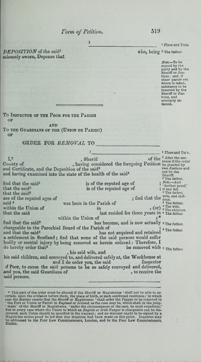 * * 1 Place and Dale DEPOSITION of the said2 who, being 2 The father, solemnly sworn, Depones that Note.—To he signed by the party and by the Sheriff or Jus- tices ; and. if other parole evi- dence is taken, substance to be inserted by the Sheriff or Jus- tices, and similarly at- — , tested. To Inspector of the Poor for the Parish of AND To the Guardians of the (Union or Parish) of ORDER FOR REMOVAL TO 1 Place and Daf e. I,2 County of and Certificate, and the Deposition of the said3 and having examined into the state of the health of the said4 , Sheriff , having considered the foregoing of the Petition find that the said3 that the said5 that the said6 are of the reputed ages of said 3 within the Union of that the said is of the reputed age of is of the reputed age of was horn in the Parish of ; find that the within the Union of last resided for three » (or) years in . # 2 Alter the sen- tence if the order be granted by two Justices and not by the Sheriff. 3 The father. Note.—And ‘ farther proof,’ if any led. 4 The father, wife, and chil- dren. 3 The father. 5 The wife. 6 The children. 3 The father. find that the said3 has become, and is now actually 3 The father, chargeable to the Parochial Board of the Parish of ; 3 The father and that the said3 has not acquired and retained a settlement in Scotland ; find that none of the said persons would suffer bodily or mental injury by being removed as herein ordered : Therefore, I do hereby order that3 be removed with ? The father , his said wife, and his said children, and conveyed to, and delivered safely at, the Workhouse at and I do order you, the said Inspector if Poor, to cause the said persons to be so safely conveyed and delivered, and you, the said Guardians of , to receive the said persons. * This part of the order must be altered if the Sheriff or Magistrates ‘ shall not be able to as- certain, upon the evidence before them, the place of birth, or such continued residence;’ in which case the Statute enacts that the Sheriff or Magistrates ‘ shall order the Pauper to be removed to 1 the Port or Union or Parish in England or Ireland, as the case may be, which shall, in the judg- ‘ ment ’ of the Shei’iff or Magistrates, 4 under the circumstances of the case, be most expedient.’ But in every case where the Union to which an English or Irish Pauper is chargeable can be dis- covered, such Union should be specified in the warrant; and no warrant ought to be signed by a Magistrate unless proof be led that due inquiries had been made on this point. Inquiries may be addressed to the Poor Law Commissioners, London, and to the Poor Law Commissioners, Dublin.