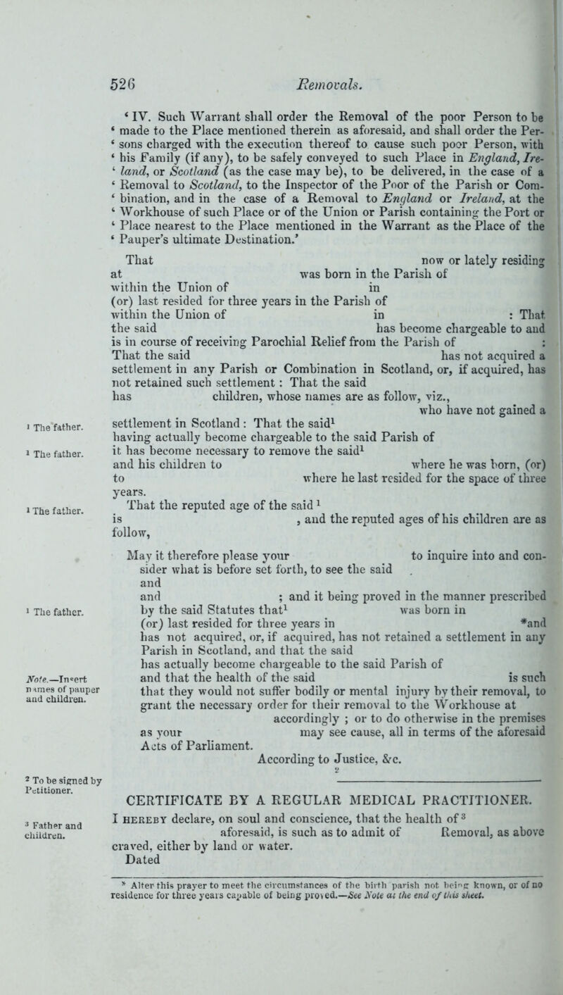 » The father. 1 The father. t The father. ‘ IV. Such Warrant shall order the Removal of the poor Person to be ‘ made to the Place mentioned therein as aforesaid, and shall order the Per- ‘ sons charged with the execution thereof to cause such poor Person, with ‘ his Family (if any), to be safely conveyed to such Place in England, Ire- ‘ land, or Scotland (as the case may be), to be delivered, in the case of a ‘ Removal to Scotland, to the Inspector of the Poor of the Parish or Com- ‘ bination, and in the case of a Removal to England or Ireland, at the ‘ Workhouse of such Place or of the Union or Parish containing the Port or 4 Place nearest to the Place mentioned in the Warrant as the Place of the ‘ Pauper’s ultimate Destination.’ That now or lately residing at was born in the Parish of within the Union of in (or) last resided for three years in the Parish of within the Union of in : That the said has become chargeable to and is in course of receiving Parochial Relief from the Parish of : That the said has not acquired a settlement in any Parish or Combination in Scotland, or, if acquired, has not retained such settlement: That the said has children, whose names are as follow, viz., who have not gained a settlement in Scotland : That the said1 having actually become chargeable to the said Parish of it has become necessary to remove the said1 and his children to where he was born, (or) to where he last resided for the space of three years. That the reputed age of the said1 is , and the reputed ages of his children are as follow, 1 The father. Note.—Insert n ^mes of pauper and children. 2 To be signed by Petitioner. May it therefore please your to inquire into and con- sider what is before set forth, to see the said and and ; and it being proved in the manner prescribed by the said Statutes that1 was born in (or) last resided for three years in *and has not acquired, or, if acquired, has not retained a settlement in any Parish in Scotland, and that the said has actually become chargeable to the said Parish of and that the health of the said is such that they would not suffer bodily or mental injury by their removal, to grant the necessary order for their removal to the Workhouse at accordingly ; or to do otherwise in the premises as your may see cause, all in terms of the aforesaid Acts of Parliament. According to Justice, &c. CERTIFICATE BY A REGULAR MEDICAL PRACTITIONER. 3 Father and children. I hereby declare, on soul and conscience, that the health of 3 aforesaid, is such as to admit of Removal, as above craved, either by land or water. Dated * Alter this prayer to meet the circumstances of the birth parish not being known, or of no