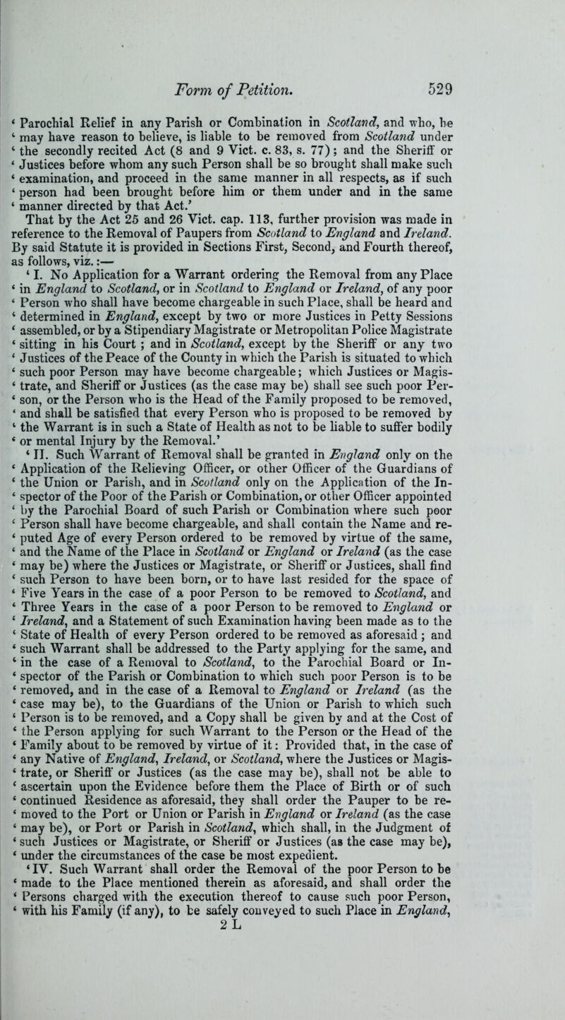 * Parochial Relief in any Parish or Combination in Scotland, and who, he 4 may have reason to believe, is liable to be removed from Scotland under 4 the secondly recited Act (8 and 9 Viet. c. 83, s. 77); and the Sheriff or ‘ Justices before whom any such Person shall be so brought shall make such ‘ examination, and proceed in the same manner in all respects, as if such ‘ person had been brought before him or them under and in the same 4 manner directed by that Act.’ That by the Act 25 and 26 Viet. cap. 113, further provision was made in reference to the Removal of Paupers from Scotland to England and Ireland. By said Statute it is provided in Sections First, Second, and Fourth thereof, as follows, viz.:— 41. No Application for a Warrant ordering the Removal from any Place 4 in England to Scotland, or in Scotland to England or Ireland, of any poor 4 Person who shall have become chargeable in such Place, shall be heard and 4 determined in England, except by two or more Justices in Petty Sessions 4 assembled, or by a Stipendiary Magistrate or Metropolitan Police Magistrate 4 sitting in his Court ; and in Scotland, except by the Sheriff or any two 4 Justices of the Peace of the County in which the Parish is situated to which 4 such poor Person may have become chargeable; which Justices or Magis- 4 trate, and Sheriff or Justices (as the case may be) shall see such poor Per- 4 son, or the Person who is the Head of the Family proposed to be removed, 4 and shall be satisfied that every Person who is proposed to be removed by 4 the Warrant is in such a State of Health as not to be liable to suffer bodily 4 or mental Injury by the Removal.’ 4II. Such Warrant of Removal shall be granted in England only on the 4 Application of the Relieving Officer, or other Officer of the Guardians of 4 the Union or Parish, and in Scotland only on the Application of the In- 4 spector of the Poor of the Parish or Combination, or other Officer appointed 4 by the Parochial Board of such Parish or Combination where such poor 4 Person shall have become chargeable, and shall contain the Name and re- 4 puted Age of every Person ordered to be removed by virtue of the same, 4 and the Name of the Place in Scotland or England or Ireland (as the case 4 may be) where the Justices or Magistrate, or Sheriff or Justices, shall find 4 such Person to have been born, or to have last resided for the space of 4 Five Years in the case of a poor Person to be removed to Scotland, and 4 Three Years in the case of a poor Person to be removed to England or 4 Ireland, and a Statement of such Examination having been made as to the 4 State of Health of every Person ordered to be removed as aforesaid ; and 4 such Warrant shall be addressed to the Party applying for the same, and 4 in the case of a Removal to Scotland, to the Parochial Board or In- 4 spector of the Parish or Combination to which such poor Person is to be 4 removed, and in the case of a Removal to England or Ireland (as the 4 case may be), to the Guardians of the Union or Parish to which such 4 Person is to be removed, and a Copy shall be given by and at the Cost of 4 the Person applying for such Warrant to the Person or the Head of the 4 Family about to be removed by virtue of it: Provided that, in the case of 4 any Native of England, Ireland, or Scotland, where the Justices or Magis- 4 trate, or Sheriff or Justices (as the case may be), shall not be able to 4 ascertain upon the Evidence before them the Place of Birth or of such 4 continued Residence as aforesaid, they shall order the Pauper to be re- 4 moved to the Port or Union or Parish in England or Ireland (as the case 4 may be), or Port or Parish in Scotland, which shall, in the Judgment of 4 such Justices or Magistrate, or Sheriff or Justices (as the case may be), 4 under the circumstances of the case be most expedient. 4IV. Such Warrant shall order the Removal of the poor Person to be 4 made to the Place mentioned therein as aforesaid, and shall order the 4 Persons charged with the execution thereof to cause such poor Person, 4 with his Family (if any), to be safely conveyed to such Place in England, 2 L