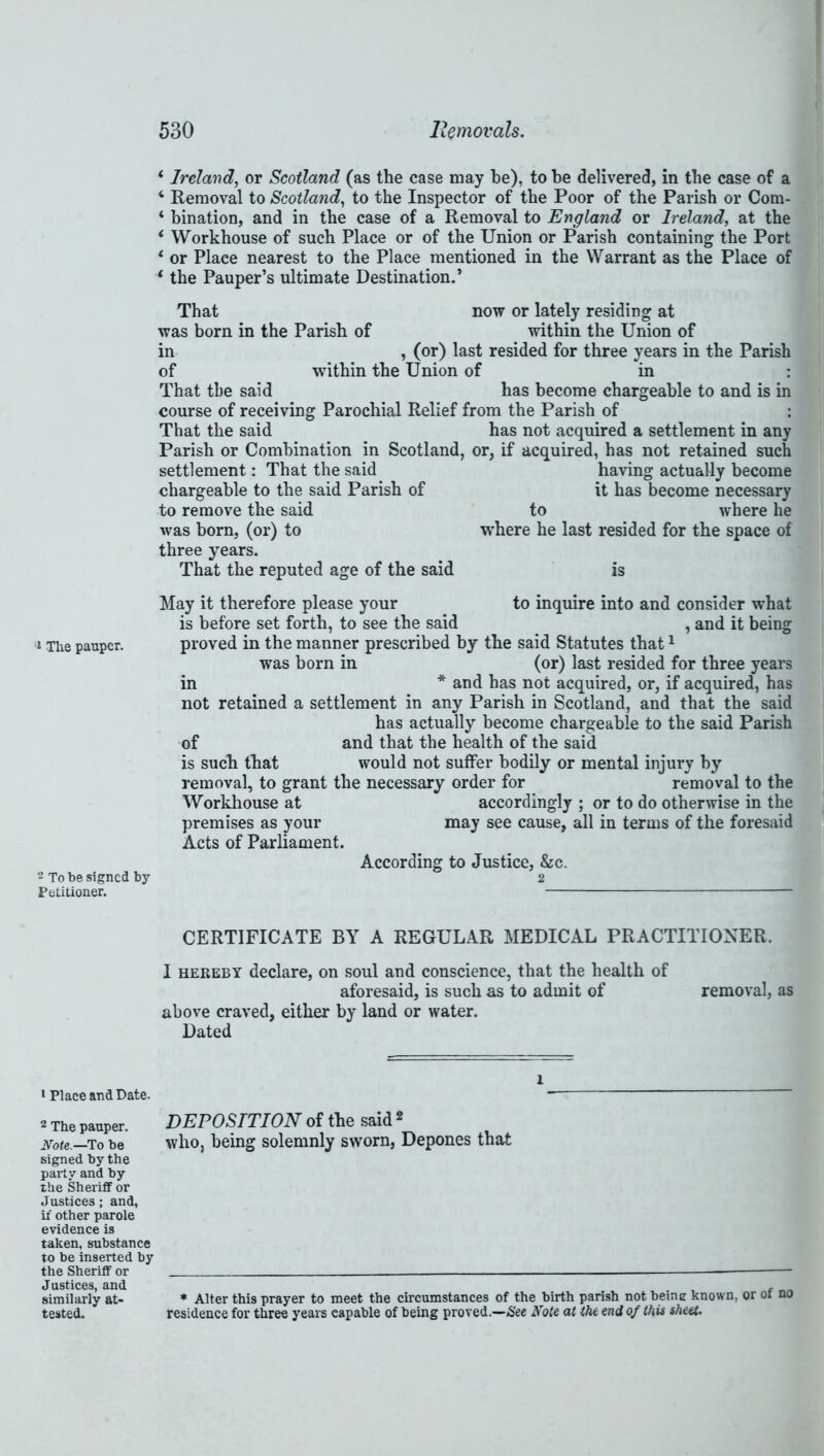 4 Ireland, or Scotland (as the case may be), to be delivered, in the case of a 4 Removal to Scotland, to the Inspector of the Poor of the Parish or Com- * bination, and in the case of a Removal to England or Ireland, at the 4 Workhouse of such Place or of the Union or Parish containing the Port 4 or Place nearest to the Place mentioned in the Warrant as the Place of 4 the Pauper’s ultimate Destination.’ 1 The pauper. That was born in the Parish of in of That the said now or lately residing at within the Union of , (or) last resided for three years in the Parish within the Union of in : has become chargeable to and is in course of receiving Parochial Relief from the Parish of has not acquired a settlement in any or, if acquired, has not retained such having actually become it has become necessary to where he where he last resided for the space of is That the said Parish or Combination in Scotland, settlement: That the said chargeable to the said Parish of to remove the said was born, (or) to three years. That the reputed age of the said May it therefore please your to inquire into and consider what is before set forth, to see the said , and it being proved in the manner prescribed by the said Statutes that1 was born in (or) last resided for three years in * and has not acquired, or, if acquired, has not retained a settlement in any Parish in Scotland, and that the said has actually become chargeable to the said Parish of and that the health of the said is such that would not suffer bodily or mental injury by removal, to grant the necessary order for removal to the Workhouse at accordingly ; or to do otherwise in the premises as your Acts of Parliament. may see cause, all in terms of the foresaid 2 To be signed by Petitioner. According to Justice, &c. CERTIFICATE BY A REGULAR MEDICAL PRACTITIONER. I hereby declare, on soul and conscience, that the health of aforesaid, is such as to admit of above craved, either by land or water. Dated removal, as 1 Place and Date. 1 2 The pauper. Note.—To be signed by the party and by the Sheriff or Justices; and, if other parole evidence is taken, substance to be inserted by the Sheriff or Justices, and similarly at- tested. DEPOSITION of the said 2 who, being solemnly sworn, Depones that * Alter this prayer to meet the circumstances of the birth parish not being known, or of no residence for three years capable of being proved.—See Note at the end of this sheet.