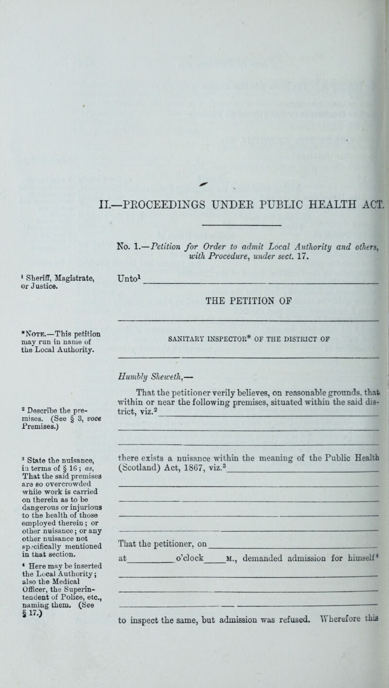 II.—PROCEEDINGS UNDEB PUBLIC HEALTH ACT. No. 1.—Petition for Order to admit Local Authority and others, with Procedure, under sect. 17. 1 Sheriff, Magistrate, Unto1 or Justice. THE PETITION OF *Note.—This petition may run in name of the Local Authority. SANITARY INSPECTOR* OF THE DISTRICT OF Humbly Sheweth,— That the petitioner verily believes, on reasonable grounds, that within or near the following premises, situated within the said dis- 2 Describe the pre- trict, viz.2 mises. (See § 3, voce Premises.) 3 State the nuisance, in terms of § 16 ; as, That the said premises are so overcrowded while work is carried on therein as to be dangerous or injurious to the health of those employed therein; or other nuisance; or any other nuisance not specifically mentioned in that section. 4 Here may be inserted the Local Authority; also the Medical Officer, the Superin- tendent of Police, etc., naming them. (See §17.) there exists a nuisance within the meaning of the Public Health (Scotland) Act, 1867, viz.3 That the petitioner, on at o’clock m., demanded admission for himself4 to inspect the same, but admission was refused. Wherefore this