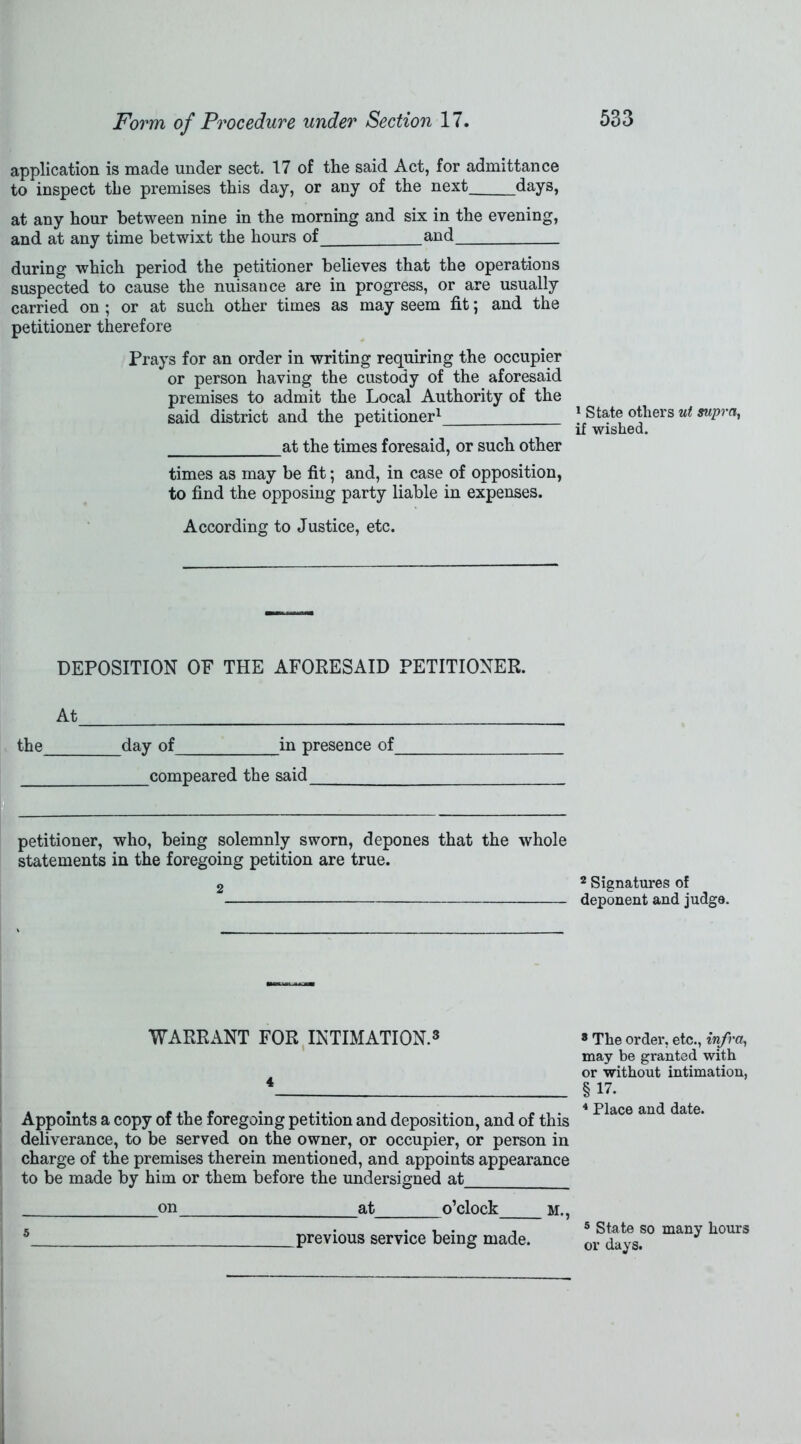 application is made under sect. 17 of the said Act, for admittance to inspect the premises this day, or any of the next days, at any hour between nine in the morning and six in the evening, and at any time betwixt the hours of_ and during which period the petitioner believes that the operations suspected to cause the nuisance are in progress, or are usually carried on ; or at such other times as may seem fit; and the petitioner therefore Prays for an order in writing requiring the occupier or person having the custody of the aforesaid premises to admit the Local Authority of the said district and the petitioner1 at the times foresaid, or such other times as may be fit; and, in case of opposition, to find the opposing party liable in expenses. According to Justice, etc. DEPOSITION OF THE AFORESAID PETITIONER. At the day of in presence of compeared the said petitioner, who, being solemnly sworn, depones that the whole statements in the foregoing petition are true. 2 WARRANT FOR INTIMATION.3 4 Appoints a copy of the foregoing petition and deposition, and of this deliverance, to be served on the owner, or occupier, or person in charge of the premises therein mentioned, and appoints appearance to be made by him or them before the undersigned at on _at o’clock m., 5 previous service being made. 1 State others ut supra, if wished. 2 Signatures of deponent and judge. 8 The order, etc., infra, may be granted with or without intimation, §17. 4 Place and date. 5 State so many hours or days.