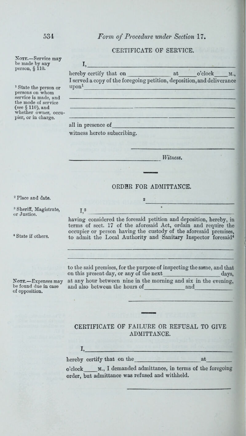 Note.—Service may be made by any person, § 110. 1 State the person or persons on whom service is made, and the mode of service (see § 110), and whether owner, occu- pier, or in charge. 2 Place and date. 3 Sheriff, Magistrate, or Justice. 4 State if others. Note.—Expenses may be found due in case of opposition. CERTIFICATE OF SERVICE. I, hereby certify that on at o’clock m., I served a copy of the foregoing petition, deposition, and deliverance upon1 all in presence of witness hereto subscribing. Witness. ORDER FOR ADMITTANCE. 2 I,3 having considered the foresaid petition and deposition, hereby, in terms of sect. 17 of the aforesaid Act, ordain and require the occupier or person having the custody of the aforesaid premises, to admit the Local Authority and Sanitary Inspector foresaid4 to the said premises, for the purpose of inspecting the same, and that on this present day, or any of the next days, at any hour between nine in the morning and six in the evening, and also between the hours of and CERTIFICATE OF FAILURE OR REFUSAL TO GIVE ADMITTANCE. I, hereby certify that on the at o’clock M., I demanded admittance, in terms of the foregoing order, but admittance was refused and withheld.
