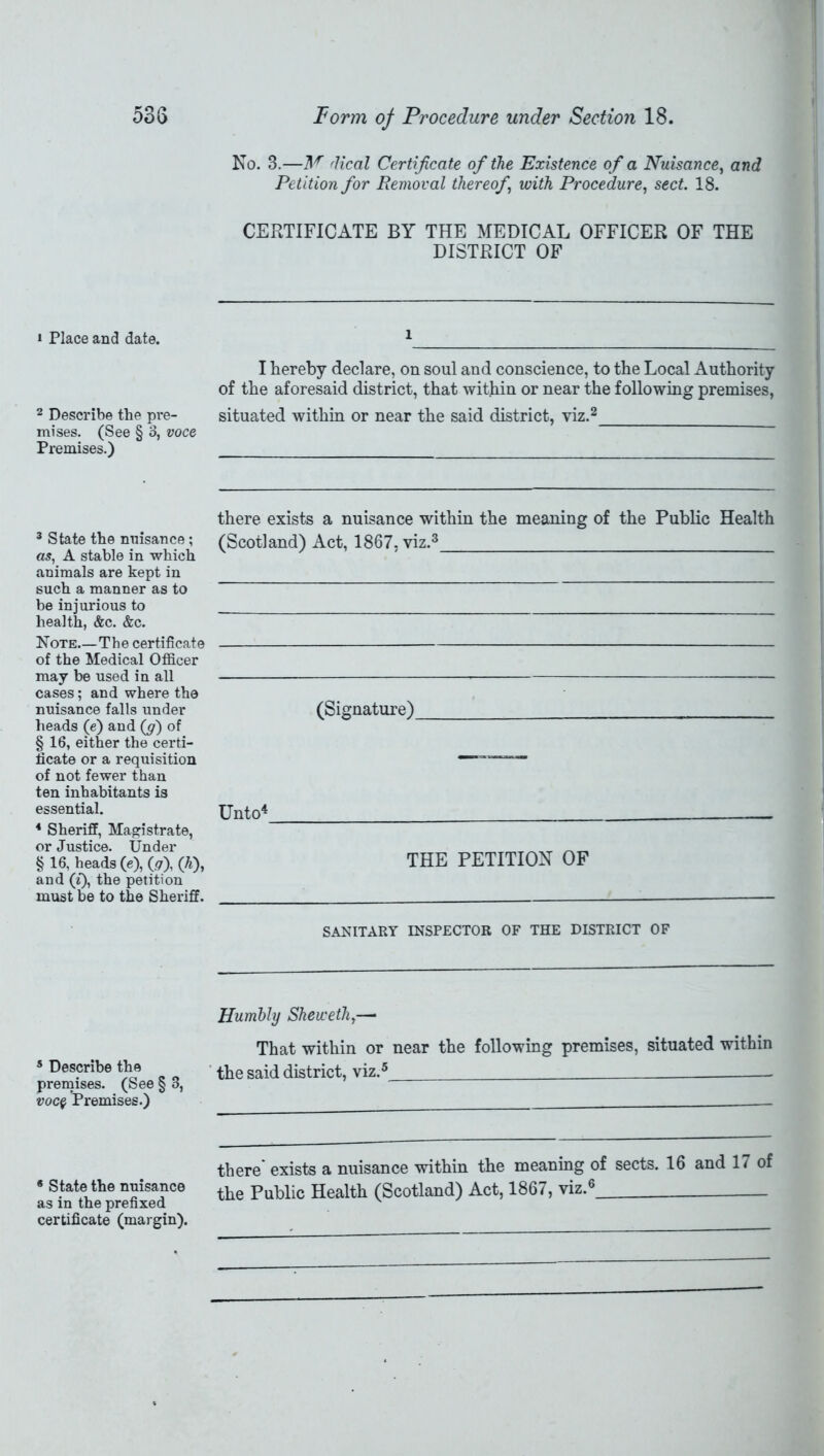 » Place and date. 2 Describe the pre- mises. (See § 3, voce Premises.) 3 State the nuisance; as, A stable in which animals are kept in such a manner as to be injurious to health, &c. &c. Note—The certificate of the Medical Officer may be used in all cases; and where the nuisance falls under heads (e) and (g) of § 16, either the certi- ficate or a requisition of not fewer than ten inhabitants is essential. 4 Sheriff, Magistrate, or Justice. Under § 16, beads (e), (.?), (h), and (t), the petition must be to the Sheriff. 5 Describe the premises. (See § 8, voc$ Premises.) * State the nuisance as in the prefixed certificate (margin). No. 3.—M fHeal Certificate of the Existence of a Nuisance, and Petition for Removal thereof with Procedure, sect. 18. CERTIFICATE BY THE MEDICAL OFFICER OF THE DISTRICT OF i I hereby declare, on soul and conscience, to the Local Authority of the aforesaid district, that within or near the following premises, situated within or near the said district, viz.2 there exists a nuisance within the meaning of the Public Health (Scotland) Act, 1867, viz.3 (Signature) Unto4 THE PETITION OF SANITARY INSPECTOR OF THE DISTRICT OF Humbly Shewethy— That within or near the following premises, situated within the said district, viz.5 there' exists a nuisance within the meaning of sects. 16 and 17 of the Public Health (Scotland) Act, 1867, viz.6