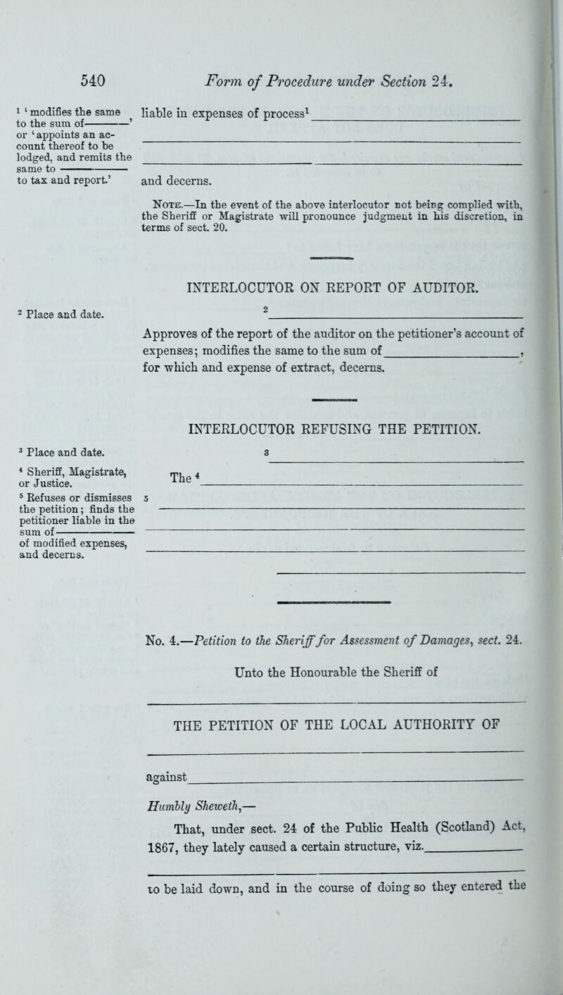 1 ‘ modifies the same to the sum of ’ or ‘ appoints an ac- count thereof to be lodged, and remits the same to to tax and report.’ 2 Place and date. 3 Place and date. 4 Sheriff, Magistrate, or Justice. 5 Refuses or dismisses the petition; finds the petitioner liable in the sum of of modified expenses, and decerns. liable in expenses of process1 and decerns. Note.—In the event of the above interlocutor not being complied with, the Sheriff or Magistrate will pronounce judgment in his discretion, in terms of sect. 20. INTERLOCUTOR ON REPORT OF AUDITOR. 2 Approves of the report of the auditor on the petitioner’s account of expenses; modifies the same to the sum of , for which and expense of extract, decerns. INTERLOCUTOR REFUSING THE PETITION. s The 4 5 No. 4.—Petition to the Sheriff for Assessment of Damages, sect. 24. Unto the Honourable the Sheriff of THE PETITION OF THE LOCAL AUTHORITY OF against Humbly Shewelh,— That, under sect. 24 of the Public Health (Scotland) Act, 1867, they lately caused a certain structure, viz. to be laid down, and in the course of doing so they entered the