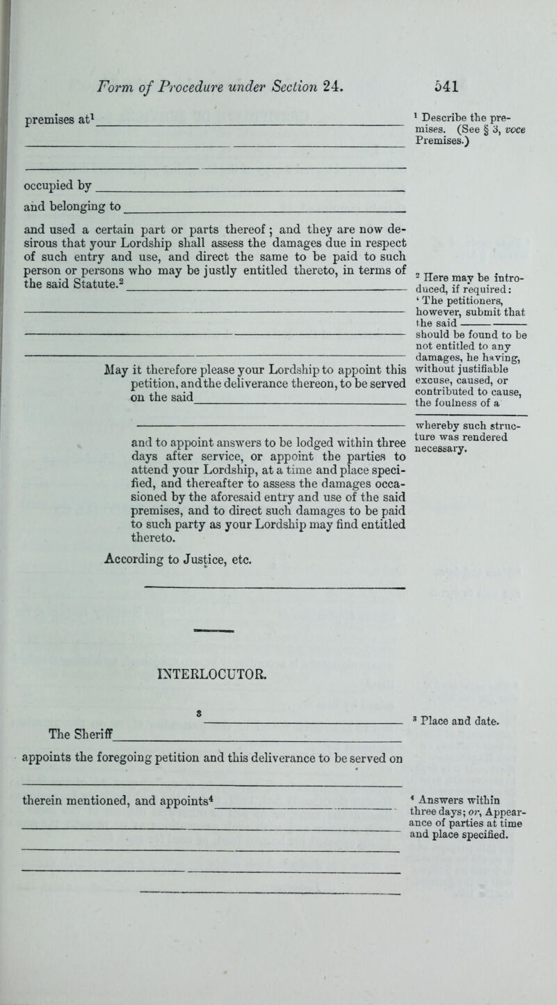 premises at1 1 Describe the pre- mises. (See § 3, voce Premises.) occupied by and belonging to and used a certain part or parts thereof; and they are now de- sirous that your Lordship shall assess the damages due in respect of such entry and use, and direct the same to be paid to such person or persons who may be justly entitled thereto, in terms of the said Statute.2 May it therefore please your Lordship to appoint this petition, andthe deliverance thereon, to be served on the said 2 Here may be intro- duced, if required: ‘ The petitioners, however, submit that the said should be found to be not entitled to any damages, he having, without justifiable excuse, caused, or contributed to cause, the foulness of a and to appoint answers to be lodged within three days after service, or appoint the parties to attend your Lordship, at a time and place speci- fied, and thereafter to assess the damages occa- sioned by the aforesaid entry and use of the said premises, and to direct such damages to be paid to such party as your Lordship may find entitled thereto. whereby such struc- ture was rendered necessary. According to Justice, etc. INTERLOCUTOR. s The Sheriff 3 Place and date. appoints the foregoing petition and this deliverance to be served on therein mentioned, and appoints4 4 Answers within three days; or, Appear- ance of parties at time and place specified.