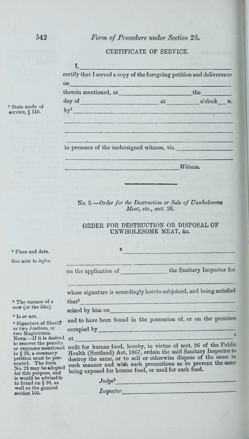 CERTIFICATE OF SERVICE. 1 State mode of service, § 110. I, certify that I served a copy of the foregoing petition and deliverance on therein mentioned, at the day of at o’clock M. by1 * in presence of the undersigned witness, viz. Witness. No. 5.—Order for the Destruction or Sale of Unwholesome Meat, efc., sect. 26. ORDER FOR DESTRUCTION OR DISPOSAL OF UNWHOLESOME MEAT, &c. 2 Place and date. See note to infra. on the application of the Sanitary Inspector for whose signature is accordingly hereto subjoined, and being satisfied 3 The carcase of a eow (or the like). 4 Is or are. 5 Signature of Sheriff or two Justices, or two Magistrates. Note.—If it is desired to recover the penalty or expenses mentioned in § 26, a summary- petition must be pre- sented. The form No. 21 may be adopted for this purpose, and it would be advisable to found on § 26, as well as the general section 105. that3 — seized by him on and to have been found in the possession of, or on the premises occupied by 4 at unfit for human food, hereby, in virtue of sect. 26 of the Public Health (Scotland) Act, 1867, ordain the said Sanitary Inspector to destroy the same, or to sell or otherwise dispose of the same in such manner and with such precautions as to prevent the same being exposed for human food, or used for such food. Judge5 Inspector