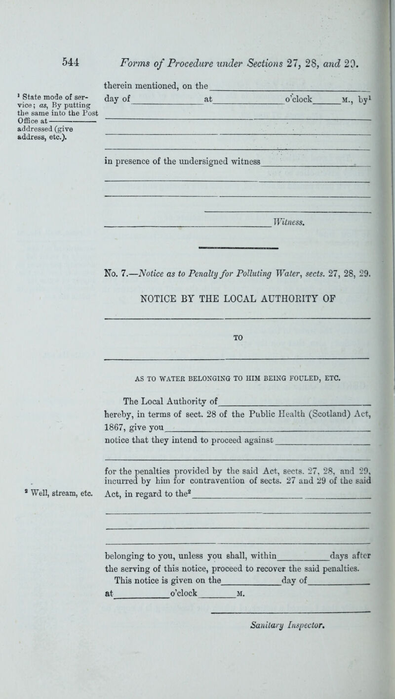 1 State mode of ser- vice ; as, By putting the same into the Post Office at addressed (give address, etc.). * Well, stream, etc. Forms of Procedure under Sections 27, 28, and 29. therein mentioned, on the J day of at o’clock m., by1 in presence of the undersigned witness Witness. No. 7.—Notice as to Penalty for Polluting Water, sects. 27, 28, 29. NOTICE BY THE LOCAL AUTHORITY OF TO AS TO WATER BELONGING TO HIM BEING FOULED, ETC. The Local Authority of hereby, in terms of sect. 28 of the Public Health (Scotland) Act, 1867, give you notice that they intend to proceed against for the penalties provided by the said Act, sects. 27, 28, and 29, incurred by him for contravention of sects. 27 and 29 of the said Act, in regard to the2 belonging to you, unless you shall, within days after the serving of this notice, proceed to recover the said penalties. This notice is given on the day of at o’clock m. Sanitary Inspector.