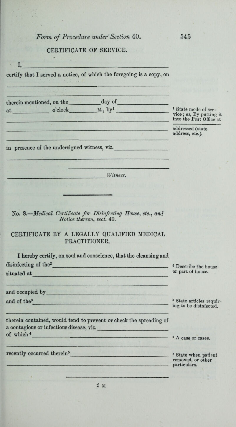 CERTIFICATE OF SERVICE. I, - certify that I served a notice, of which the foregoing is a copy, on therein mentioned, on the day of at o’clock m., by1 _ in presence of the undersigned witness, viz. Witness, No. 8.—Medical Certificate for Disinfecting House, etc., and Notice thereon, sect. 40. CERTIFICATE BY A LEGALLY QUALIFIED MEDICAL PRACTITIONER. I hereby certify, on soul and conscience, that the cleansing and disinfecting of the2 situated at and occupied by and of the3 therein contained, would tend to prevent or check the spreading of a contagious or infectious disease, viz. of which4 recently occurred therein5 1 State mode of ser- vice ; as, By putting it into the Post Office at addressed (state address, etc.). 2 Describe the house or part of house. 3 State articles requir- ing to be disinfected. 4 A case or cases. 5 State when patient removed, or other particulars.