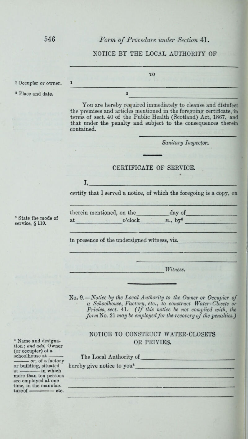 NOTICE BY THE LOCAL AUTHORITY OF TO 1 Occupier or owner. 1 8 Place and date. 2 You are hereby required immediately to cleanse and disinfect the premises and articles mentioned in the foregoing certificate, in terms of sect. 40 of the Public Health (Scotland) Act, 1867, and that under the penalty and subject to the consequences therein contained. Sanitary Inspector. CERTIFICATE OF SERVICE. I, certify that I served a notice, of which the foregoing is a copy, on 3 State the mode of service, § 110. therein mentioned, on the day of at o’clock m., by3 in presence of the undersigned witness, viz. Witness. No. 9.—Notice by the Local Authority to the Owner or Occupier of a Schoolhouse, Factory, etc., to construct Water-Closets or Privies, sect. 41. (If this notice be not complied, with, the form No. 21 may be employed for the recovery of the penalties.) NOTICE TO CONSTRUCT WATER-CLOSETS * Name and designa- OR PRIVIES, tion; and add, 0 wner (or occupier) of a schoolhouse at The Local Authority of or, of a factory or building, situated hereby give notice to you4_ at in which more than ten persons are employed at one time, in the manufac- , tureof etc.