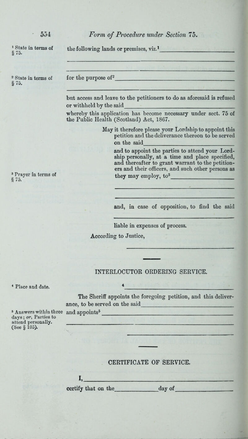 1 State in terms of §75. 2 State in terms of §75. 3 Prayer in terms of § 75. 4 Place and date. 5 Answers within three days; or, Parties to attend personally. (See § 105). the following lands or premises, viz.1 for the purpose of2 but access and leave to the petitioners to do as aforesaid is refused or withheld by the said whereby this application has become necessary under sect. 75 of the Public Health (Scotland) Act, 1867. May it therefore please your Lordship to appoint this petition and the deliverance thereon to be served on the said and to appoint the parties to attend your Lord- ship personally, at a time and place specified, and thereafter to grant warrant to the petition- ers and their officers, and such other persons as they may employ, to3 and, in case of opposition, to find the said liable in expenses of process. According to Justice, INTERLOCUTOR ORDERING SERVICE. 4 The Sheriff appoints the foregoing petition, and this deliver- ance, to be served on the said and appoints5 CERTIFICATE OF SERVICE. I,