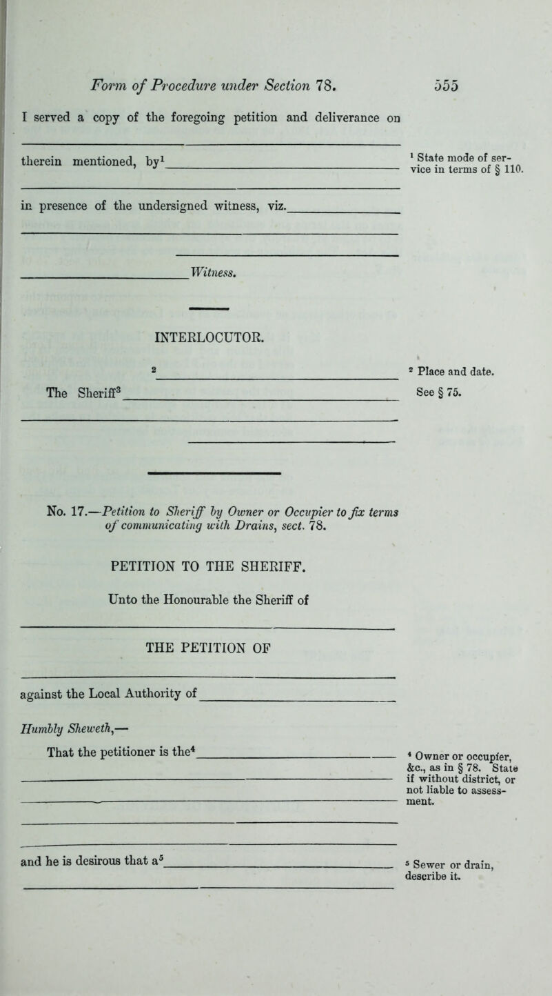 I served a copy of the foregoing petition and deliverance on therein mentioned, by1 1 State mode of ser- vice in terms of § 110. in presence of the undersigned witness, viz. Witness. INTERLOCUTOR. 2 Place and date. See § 75. 2 The Sheriff3 No. 17.—Petition to Sheriff by Owner or Occupier to fix terms of communicating with Drains, sect. 78. PETITION TO THE SHERIFF. Unto the Honourable the Sheriff of THE PETITION OF against the Local Authority of Humbly Sheweth,— That the petitioner is the4 4 Owner or occupier, &c., as in § 78. State if without district, or not liable to assess- ment. and he is desirous that a5 5 Sewer or drain, describe it.