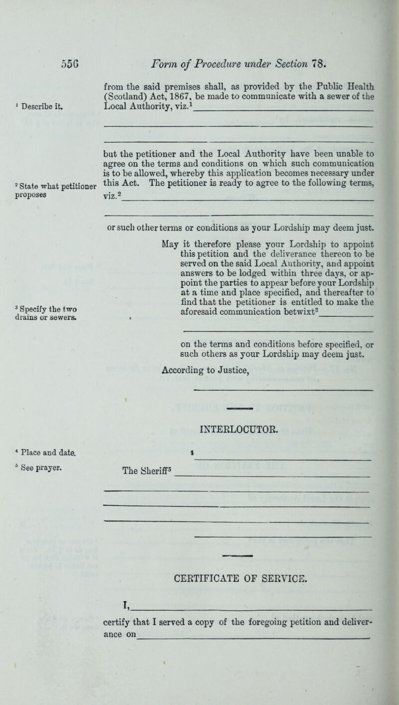 55G 1 Describe it. 2 State what petitioner proposes 3 Specify the two drains or sewers. 4 Place and date. 6 See prayer. Form of Procedure under Section 78. from the said premises shall, as provided by the Public Health (Scotland) Act, 1867, be made to communicate with a sewer of the Local Authority, viz.1 but the petitioner and the Local Authority have been unable to agree on the terms and conditions on which such communication is to be allowed, whereby this application becomes necessary under this Act. The petitioner is ready to agree to the following terms, viz.2 or such other terms or conditions as your Lordship may deem just. May it therefore please your Lordship to appoint this petition and the deliverance thereon to be served on the said Local Authority, and appoint answers to be lodged within three days, or ap- point the parties to appear before your Lordship at a time and place specified, and thereafter to find that the petitioner is entitled to make the aforesaid communication betwixt3 on the terms and conditions before specified, or such others as your Lordship may deem just. According to Justice, INTERLOCUTOR. i The Sheriff5 CERTIFICATE OF SERVICE. I, certify that I served a copy of the foregoing petition and deliver- ance on ,