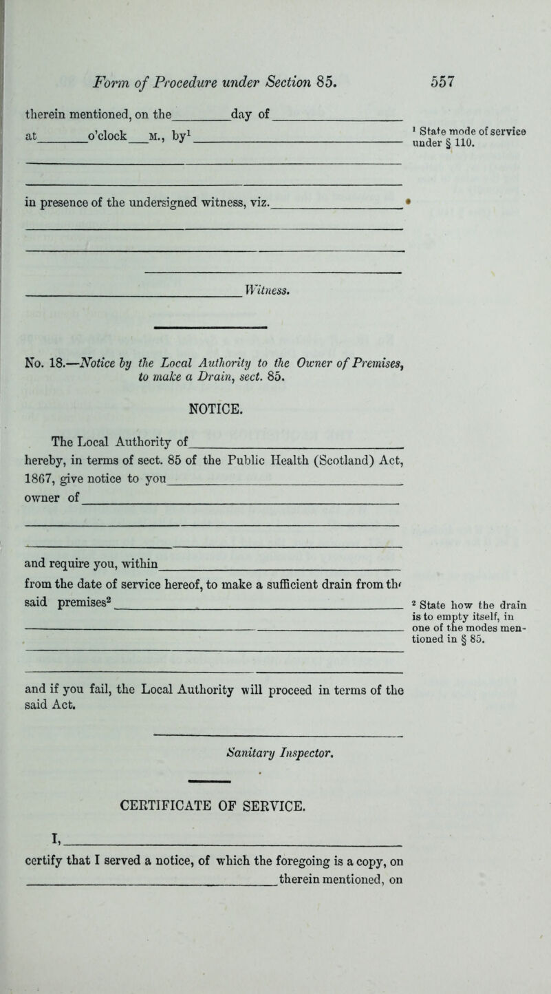 therein mentioned, on the day of at o’clock M., by1 in presence of the undersigned witness, viz. Witness. No. 18.—Notice by the Local Authority to the Owner of Premises, to make a Drain, sect. 85. NOTICE. The Local Authority of hereby, in terms of sect. 85 of the Public Health (Scotland) Act, 1867, give notice to you owner of and require you, within from the date of service hereof, to make a sufficient drain from th* said premises2 and if you fail, the Local Authority will proceed in terms of the said Act. Sanitary Inspector. CERTIFICATE OF SERVICE. I, certify that I served a notice, of which the foregoing is a copy, on therein mentioned, on 1 State mode of service under § 110. 2 State how the drain is to empty itself, in one of the modes men- tioned in § 85.