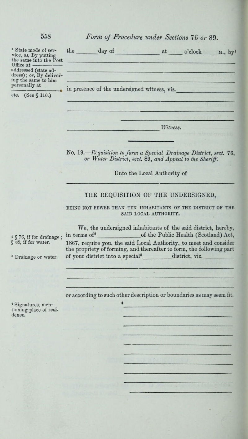 * State mode of ser- the day of at o’clock m.. hvi vice, as, By putting ’ J the same into the Post Office at addressed (state ad- dress); or, By deliver- ing the same to him personally at . * in presence of the undersigned witness, viz. etc. (See § 110.) Witness. No. 19.—Requisition to form a Special Drainage District, sect. 76, or Water District, sect. 89, and Appeal to the Sheriff. Unto the Local Authority of THE REQUISITION OF THE UNDERSIGNED, BEING NOT FEWER THAN TEN INHABITANTS OF THE DISTRICT OF THE SAID LOCAL AUTHORITY. 2 § 76, if for drainage ; § 89, if for water. 3 Drainage or water. We, the undersigned inhabitants of the said district, hereby, in terms of2 of the Public Health (Scotland) Act, 1867, require you, the said Local Authority, to meet and consider the propriety of forming, and thereafter to form, the following part of your district into a special3 district, viz. or according to such other description or boundaries as may seem fit. 4 4 Signatures, men- tioning place of resi- dence.