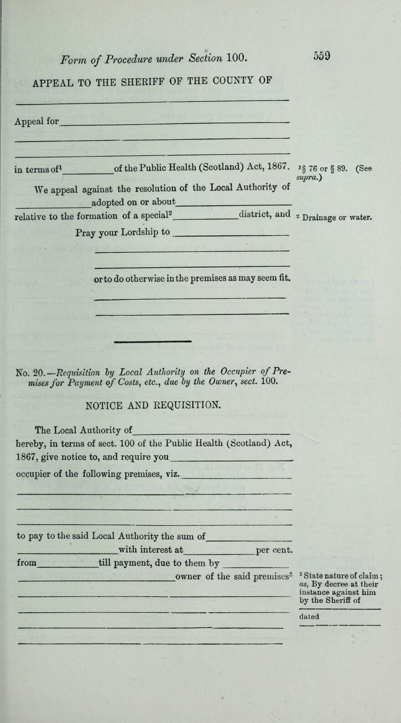 APPEAL TO THE SHERIFF OF THE COUNTY OF 559 Appeal for in terms of1 of the Public Health (Scotland) Act, 1867. We appeal against the resolution of the Local Authority of adopted on or about relative to the formation of a special2 district, and J§ 76 or § 89. (See supra.) 2 Drainage or water. Pray your Lordship to or to do otherwise in the premises as may seem fit. No. 20 .—Requisition by Local Authority on the Occupier of Pre- mises for Payment of Costs, etc., due by the Owner, sect. 100. NOTICE AND REQUISITION. The Local Authority of hereby, in terms of sect. 100 of the Public Health (Scotland) Act, 1867, give notice to, and require you occupier of the following premises, viz. to pay to the said Local Authority the sum of with interest at per cent. from till payment, due to them by owner of the said premises3 3 State nature of claim; as, By decree at their instance against him by the Sheriff of dated