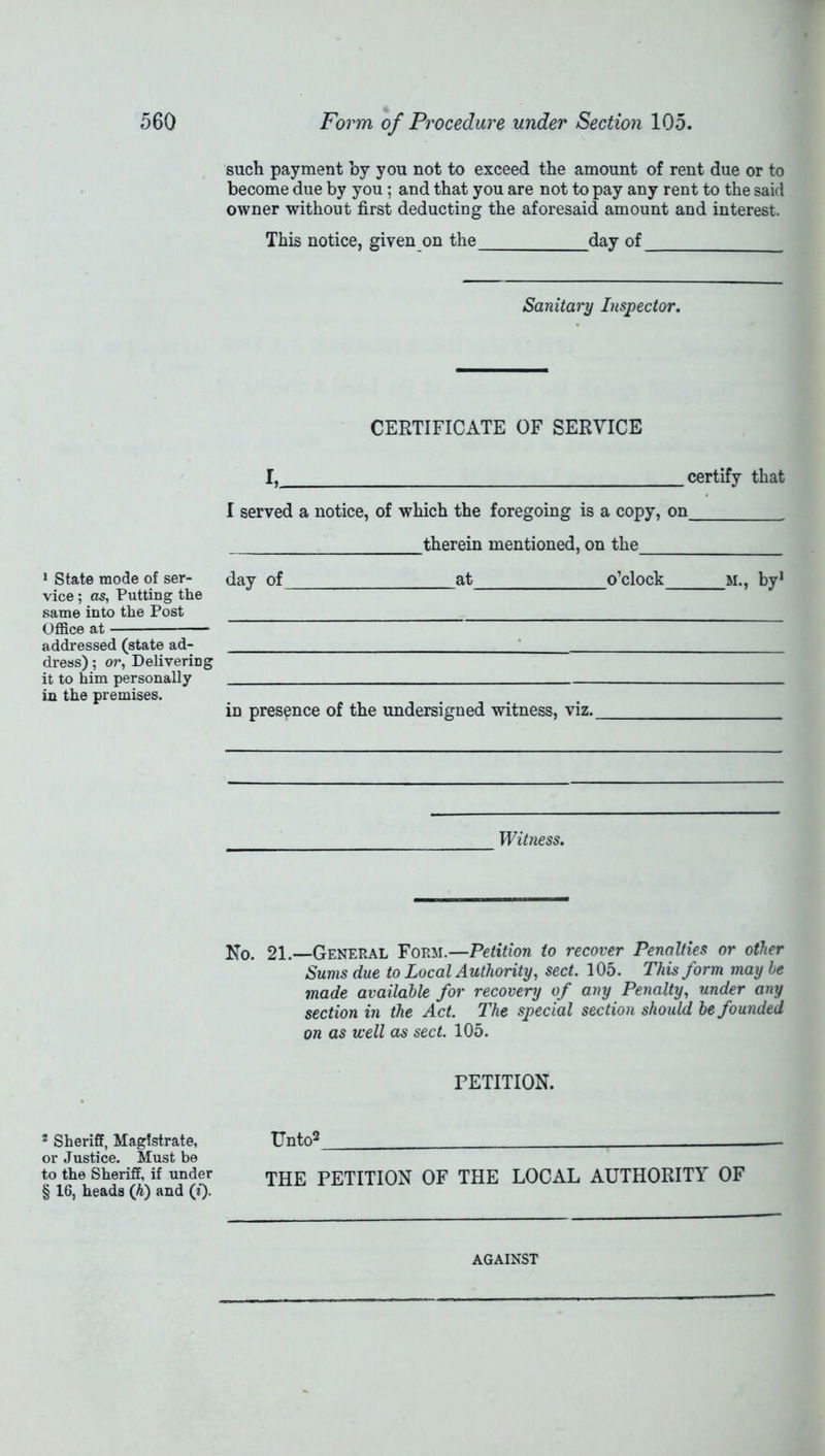 1 State mode of ser- vice ; as, Putting the same into the Post Office at - addressed (state ad- dress) ; or, Delivering it to him personally in the premises. 2 Sheriff, Magistrate, or Justice. Must be to the Sheriff, if under § 16, heads ([h) and (£). such payment by you not to exceed the amount of rent due or to become due by you; and that you are not to pay any rent to the said owner without first deducting the aforesaid amount and interest. This notice, given on the day of Sanitary Inspector. CERTIFICATE OF SERVICE I, certify that I served a notice, of which the foregoing is a copy, on therein mentioned, on the day of at o’clock m., by1 in presence of the undersigned witness, viz. Witness. No. 21.—General Form.—Petition to recover Penalties or other Sums due to Local Authority, sect. 105. This form may he made available for recovery of any Penalty, under any section in the Act. The special section should be founded on as well as sect. 105. PETITION. Unto2 THE PETITION OF THE LOCAL AUTHORITY OF AGAINST