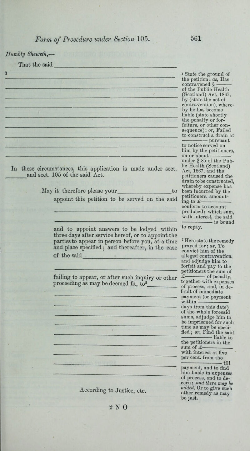 Humbly Sheweth,— That the said 1 In these circumstances, this application is made under sect. and sect. 105 of the said Act. May it therefore please your to appoint this petition to be served on the said and to appoint answers to be lodged within three days after service hereof, or to appoint the parties to appear in person before you, at a time and place specified; and thereafter, in the case of the said failing to appear, or after such inquiry or other proceeding as may be deemed fit, to2_ According to Justice, etc. 1 State the ground of the petition ; as, Has contravened § of the Public Health (Scotland) Act, 1867, by (state the act of contravention), where- by he has become liable (state shortly the penalty or for- feiture, or other con- sequence) ; or, Failed to construct a drain at pursuant to notice served on him by the petitioners, on or about under § 85 of the Pub- lic Health (Scotland) Act, 1867, and the petitioners caused the drain to be constructed, whereby expense has been incurred by the petitioners, amount- ing to £ conform to account produced; which sum, with interest, the said is bound to repay. 2 Here state the remedy prayed for; as, To convict him of the alleged contravention, and adjudge him to forfeit and pay to the petitioners the sum of £ of penalty, together with expenses of process, and, in de- fault of immediate payment (or payment within days from this date) of the whole foresaid sums, adjudge him to be imprisoned for such time as may be speci- fied; or, Find the said liable to the petitioners in the sum of £ with interest at five per cent, from the till payment, and to find him liable in expenses of process, and to de- cern ; and there may he added, Or to give such other remedy as may be just. 2NO
