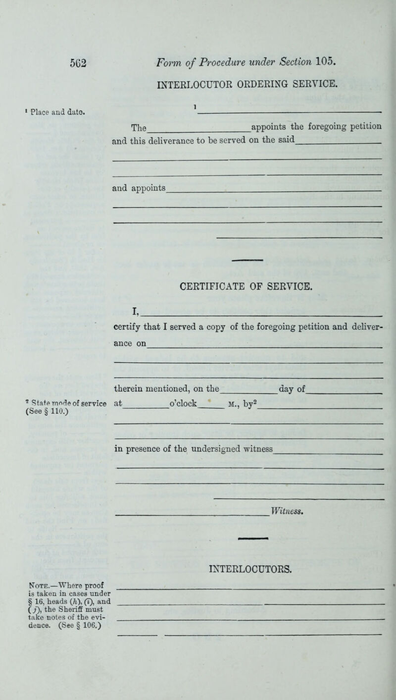 INTERLOCUTOR ORDERING SERVICE. 1 Place and date. 1 The appoints the foregoing petition and this deliverance to be served on the said __ and appoints CERTIFICATE OF SERVICE. I, certify that I served a copy of the foregoing petition and deliver- ance on therein mentioned, on the day of ? State mede of service at o’clock M., bv2 (See §110.) J in presence of the undersigned witness Witness, INTERLOCUTORS. Note.—Where proof is taken in cases under § 16, heads (h), (t), and (j), the Sheriff must take notes of the evi- dence. (See § 106.)