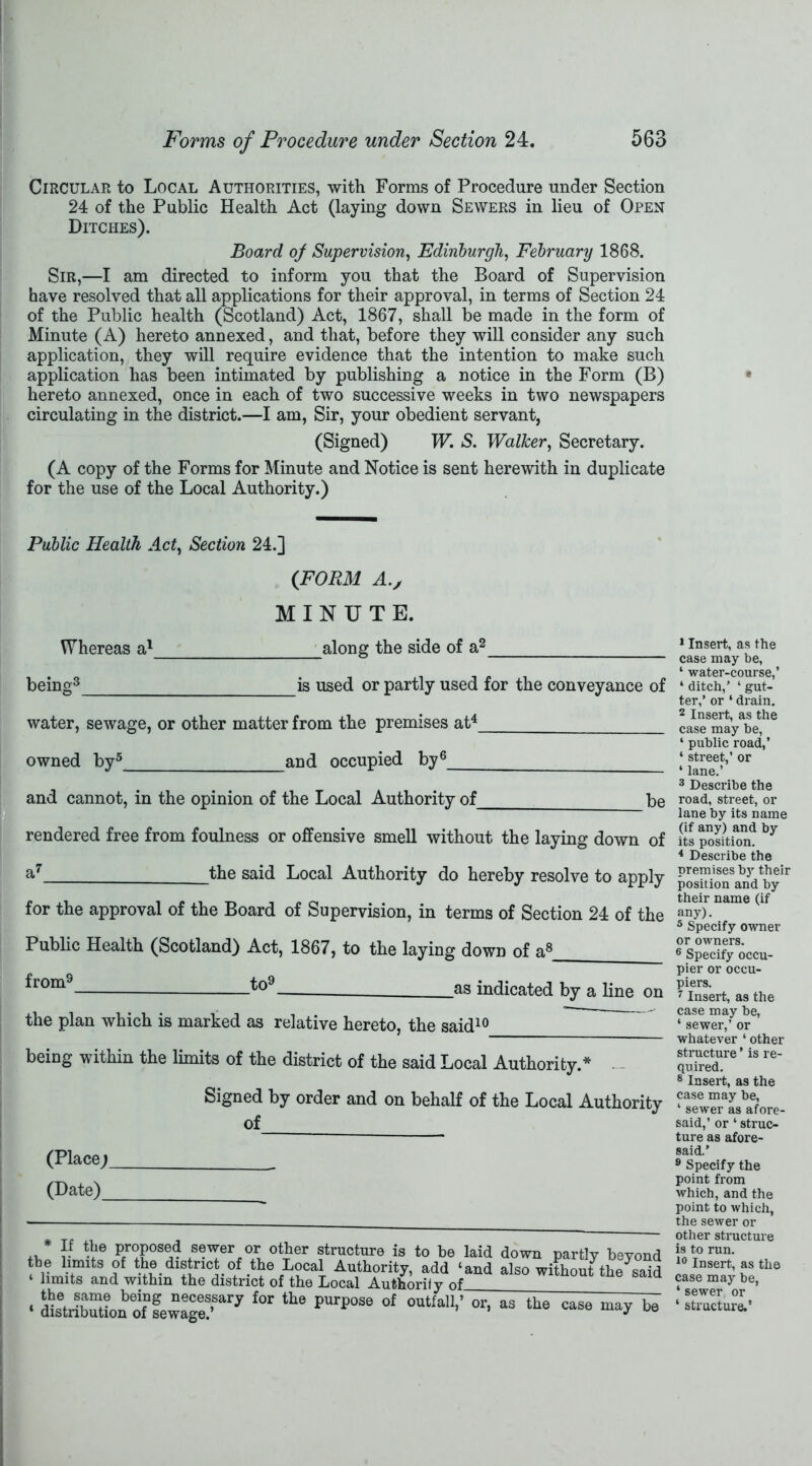 Circular to Local Authorities, with Forms of Procedure under Section 24 of the Public Health Act (laying down Sewers in lieu of Open Ditches). Board of Supervision, Edinburgh, February 1868. Sir,—I am directed to inform you that the Board of Supervision have resolved that all applications for their approval, in terms of Section 24 of the Public health (Scotland) Act, 1867, shall be made in the form of Minute (A) hereto annexed, and that, before they will consider any such application, they will require evidence that the intention to make such application has been intimated by publishing a notice in the Form (B) hereto annexed, once in each of two successive weeks in two newspapers circulating in the district.—I am, Sir, your obedient servant, (Signed) W. S. Walker, Secretary. (A copy of the Forms for Minute and Notice is sent herewith in duplicate for the use of the Local Authority.) Public Health Act, Section 24.] Whereas a1 being3 (FORM A.j MINUTE. along the side of is used or partly used for the conveyance of water, sewage, or other matter from the premises at4 owned by5 and occupied by6 and cannot, in the opinion of the Local Authority of be rendered free from foulness or offensive smell without the laying down oi a7 __the said Local Authority do hereby resolve to applj for the approval of the Board of Supervision, in terms of Section 24 of the Public Health (Scotland) Act, 1867, to the laying down of a8 froms_ to9 .as indicated by a line on the plan which is marked as relative hereto, the said10 being within the limits of the district of the said Local Authority.* - - Signed by order and on behalf of the Local Authority (Place; (Date)_ * }.f propped sewer or other structure is to he laid down partly beyon the limits of the district of the Local Authority, add ‘and also without the sai ‘ limits and within the district of the Local Authoriiy of_ t.nA coma Lmno* nonncipnvtt f/M. r , ? * . —~ xAUDiiurii y oi • “ry for the pnrpose of 0UtM1-’ or>as tha «« i 1 Insert, as the case may be, ‘ water-course,’ ‘ ditch,’ ‘ gut- ter,’ or ‘ drain. 2 Insert, as the case may be, ‘ public road,’ ‘ street,’ or * lane.’ 3 Describe the road, street, or lane by its name (if any) and by its position. 4 Describe the premises by their position and by their name (if any). 5 Specify owner or owners. 6 Specify occu- pier or occu- piers. 7 Insert, as the case may be, ‘ sewer,’ or whatever ‘ other structure ’ is re- quired. 8 Insert, as the case may be, ‘ sewer as afore- said,’ or ‘ struc- ture as afore- said.’ 9 Specify the point from which, and the point to which, the sewer or other structure is to run. i° Insert, as the case may be, 4 sewer or 4 structure.’