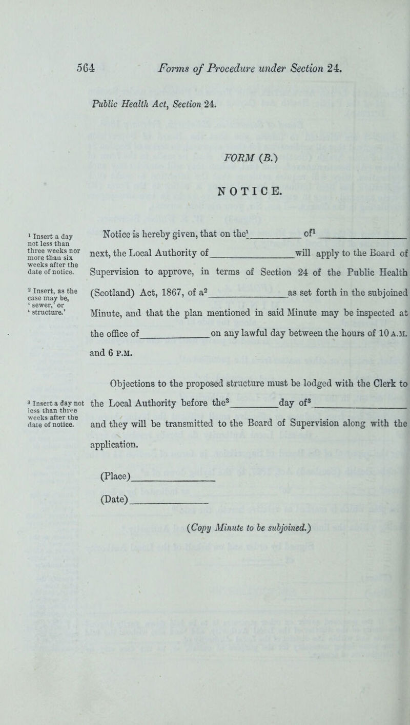 1 Insert a day not less than three weeks nor more than six weeks after the date of notice. 2 Insert, as the case may be, * sewer,’ or ‘ structure.’ 3 Insert a day not less than three weeks after the date of notice. Public Health Act, Section 24. FORM (B.) NOTICE. Notice is hereby given, that on the' of1 next, the Local Authority of will apply to the Board of Supervision to approve, in terms of Section 24 of the Public Health (Scotland) Act, 1867, of a2 as set forth in the subjoined Minute, and that the plan mentioned in said Minute may be inspected at the office of on any lawful day between the hours of 10 a.m. and 6 p.m. Objections to the proposed structure must be lodged with the Clerk to the Local Authority before the3 day of3 and they will be transmitted to the Board of Supervision along with the application. (Place) (Date) {Copy Minute to be subjoined.)