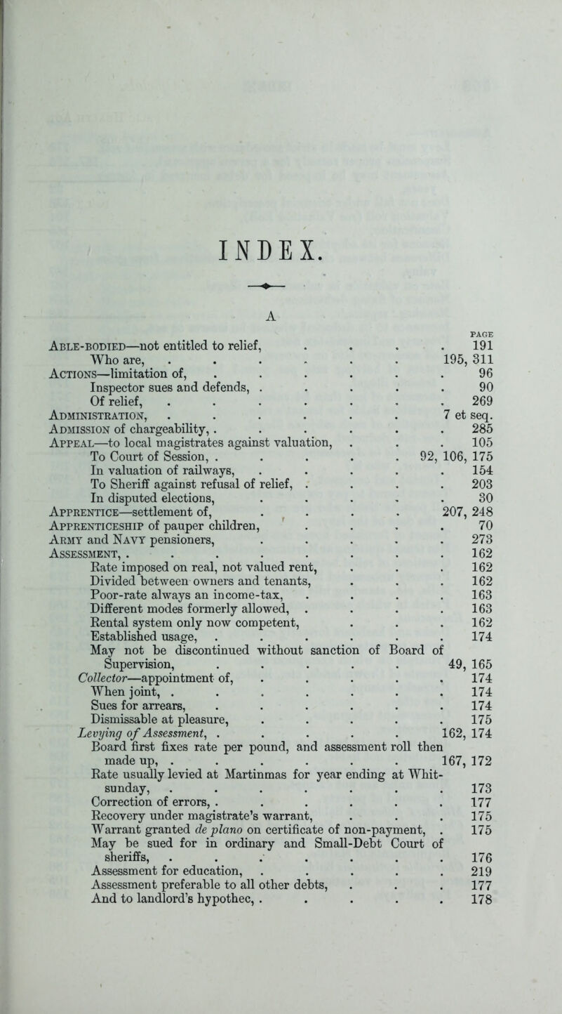 INDEX A PAGE Able-bodied—not entitled to relief, . . . .191 Who are, 195, 311 Actions—limitation of, . . . . .96 Inspector sues and defends, ..... 90 Of relief, ....... 269 Administration, . . . . . . 7 et seq. Admission of chargeability,...... 285 Appeal—to local magistrates against valuation, . . . 105 To Court of Session, . . . . .92, 106, 175 In valuation of railways, . . . . .154 To Sheriff against refusal of relief, .... 203 In disputed elections, ..... 30 Apprentice—settlement of, .... 207, 248 Apprenticeship of pauper children, . . . .70 Army and Navy pensioners, . . . . .273 Assessment, . . . . . . . .162 Rate imposed on real, not valued rent, . . .162 Divided between owners and tenants, . . . 162 Poor-rate always an income-tax, .... 163 Different modes formerly allowed, . . . .163 Rental system only now competent, . . .162 Established usage, ...... 174 May not be discontinued without sanction of Board of Supervision, . . . . . 49, 165 Collector—appointment of, . . . . 174 When joint, ....... 174 Sues for arrears, ...... 174 Dismissable at pleasure, ..... 175 Levying of Assessment, ..... 162, 174 Board first fixes rate per pound, and assessment roll then made up, ...... 167, 172 Rate usually levied at Martinmas for year ending at Whit- sunday, ....... 173 Correction of errors, ...... 177 Recovery under magistrate’s warrant, . . .175 Warrant granted de piano on certificate of non-payment, . 175 May be sued for in ordinary and Small-Debt Court of sheriffs, ....... 176 Assessment for education, ..... 219 Assessment preferable to all other debts, . . . 177 And to landlord’s hypothec, . . . . .178