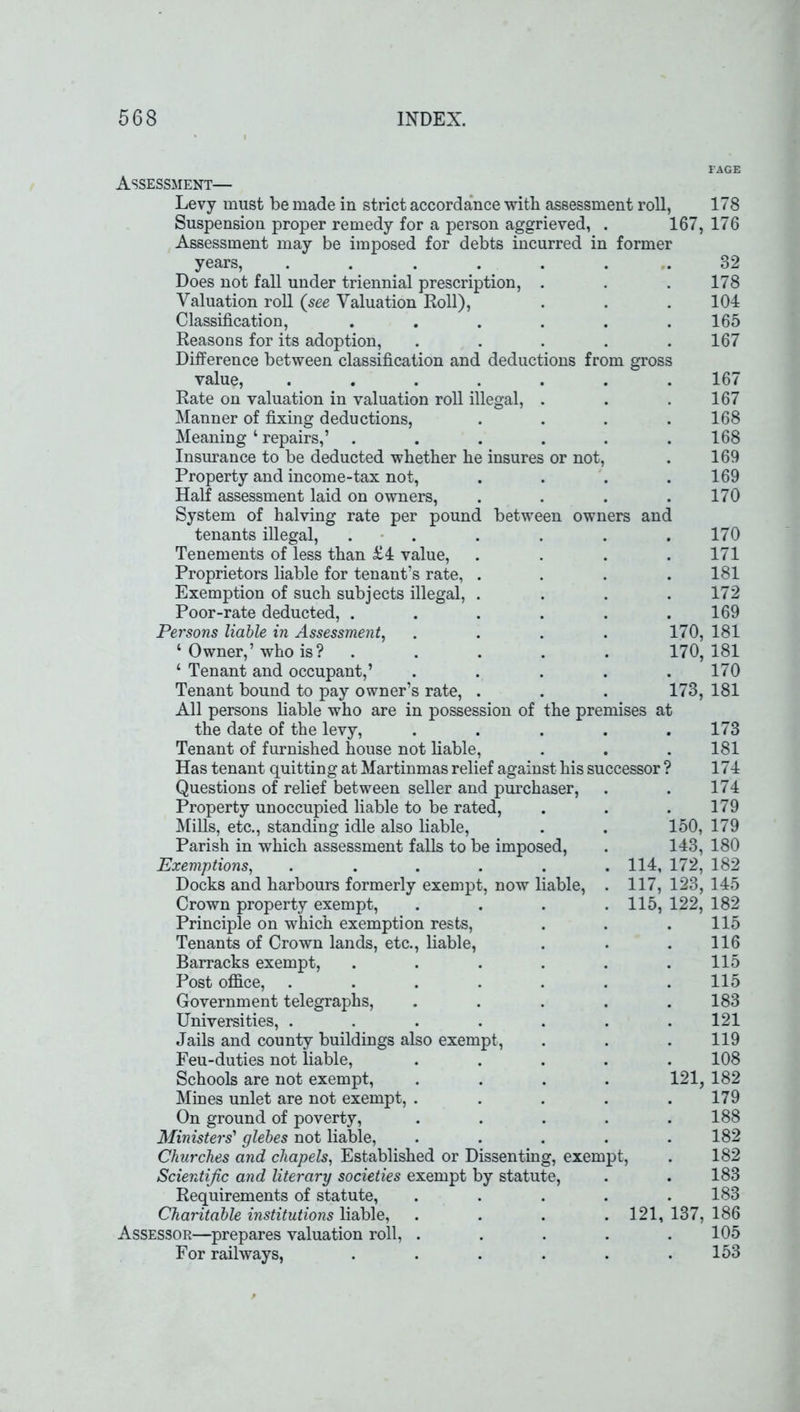 Assessment— Levy must be made in strict accordance with assessment roll, Suspension proper remedy for a person aggrieved, . 167 Assessment may be imposed for debts incurred in former years, ...... Does not fall under triennial prescription, . Valuation roll (see Valuation Roll), Classification, ..... Reasons for its adoption, .... Difference between classification and deductions from gross value, ...... Rate on valuation in valuation roll illegal, . Manner of fixing deductions, Meaning ‘ repairs,’ ..... Insurance to be deducted whether he insures or not, Property and income-tax not, Half assessment laid on owners, System of halving rate per pound between owners and tenants illegal, ..... Tenements of less than £4 value, Proprietors liable for tenant’s rate, . Exemption of such subjects illegal, . Poor-rate deducted, ..... Persons liable in Assessment, . . . . 170, ‘ Owner,’ who is? ..... 170, ‘ Tenant and occupant,’ ..... Tenant bound to pay owner’s rate, . . . 173, All persons liable who are in possession of the premises at the date of the levy, ..... Tenant of furnished house not liable, Has tenant quitting at Martinmas relief against his successor ? Questions of relief between seller and purchaser, Property unoccupied liable to be rated, Mills, etc., standing idle also liable, . . 150, Parish in which assessment falls to be imposed, . 143, Exemptions, . . . . . . 114, 172, Docks and harbours formerly exempt, now liable, . 117, 123, Crown property exempt, . . . .115, 122, Principle on which exemption rests, Tenants of Crown lands, etc., liable, Barracks exempt, ..... Post office, ...... Government telegraphs, .... Universities, ...... Jails and county buildings also exempt, Feu-duties not liable, .... Schools are not exempt, . . . . 121, Mines unlet are not exempt, .... On ground of poverty, .... Ministers'1 glebes not liable, .... Churches and chapels, Established or Dissenting, exempt, Scientific and literary societies exempt by statute, Requirements of statute, .... Charitable institutions liable, .... 121, 137, Assessor—prepares valuation roll, .... For railways, ..... 178 176 32 178 104 165 167 167 167 168 168 169 169 170 170 171 181 172 169 181 181 170 181 173 181 174 174 179 179 180 182 145 182 115 116 115 115 183 121 119 108 182 179 188 182 182 183 183 186 105 153