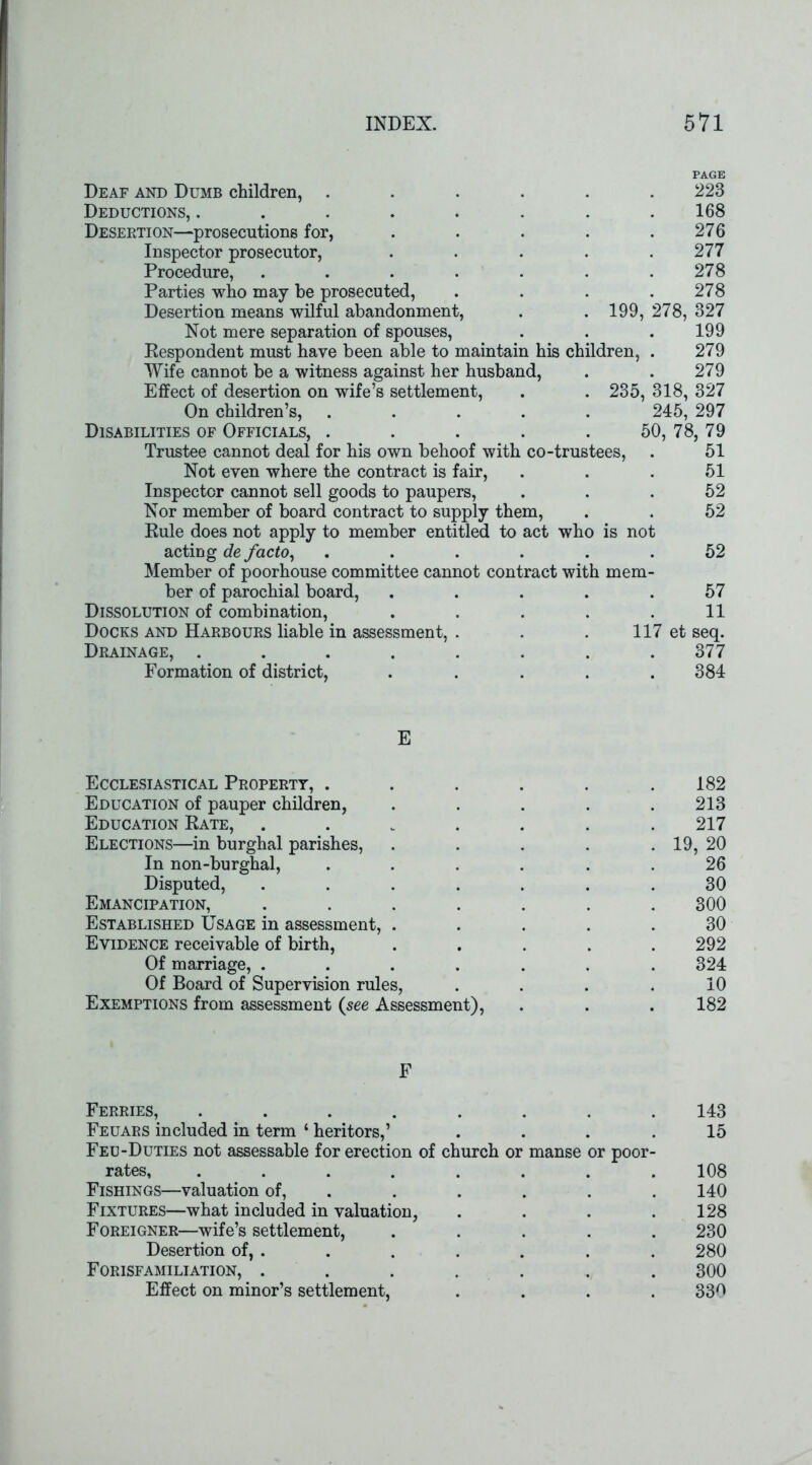 PAGE Deaf and Dumb children, ...... 223 Deductions, . . . . . . . .168 Desertion—prosecutions for, . . . . .276 Inspector prosecutor, ..... 277 Procedure, . . . . . . .278 Parties who may be prosecuted, . . . .278 Desertion means wilful abandonment, . . 199, 278, 327 Not mere separation of spouses, . . . 199 Respondent must have been able to maintain his children, . 279 Wife cannot be a witness against her husband, . . 279 Effect of desertion on wife’s settlement, . . 235, 318, 327 On children’s, ..... 245, 297 Disabilities of Officials, . . . . . 50, 78, 79 Trustee cannot deal for his own behoof with co-trustees, . 51 Not even where the contract is fair, ... 51 Inspector cannot sell goods to paupers, ... 52 Nor member of board contract to supply them, . . 52 Rule does not apply to member entitled to act who is not acting de facto, ...... 52 Member of poorhouse committee cannot contract with mem- ber of parochial board, ..... 57 Dissolution of combination, . . . . .11 Docks and Harbours liable in assessment, . . . 117 et seq. Drainage, ........ 377 Formation of district, ..... 384 E Ecclesiastical Property, . . . . . .182 Education of pauper children, . . . . .213 Education Rate, ....... 217 Elections—in burghal parishes, . . . . . 19, 20 In non-burghal, ...... 26 Disputed, ....... 30 Emancipation, ....... 300 Established Usage in assessment, ..... 30 Evidence receivable of birth, ..... 292 Of marriage, ....... 324 Of Board of Supervision rules, .... 10 Exemptions from assessment (see Assessment), . . . 182 F Ferries, ........ 143 Feuars included in term ‘ heritors,’ .... 15 Feu-Duties not assessable for erection of church or manse or poor- rates, ........ 108 Fishings—valuation of, ..... 140 Fixtures—what included in valuation, . . . .128 Foreigner—wife’s settlement, ..... 230 Desertion of, . . . . . . . 280 Forisfamiliation, ........ 300 Effect on minor’s settlement, .... 330