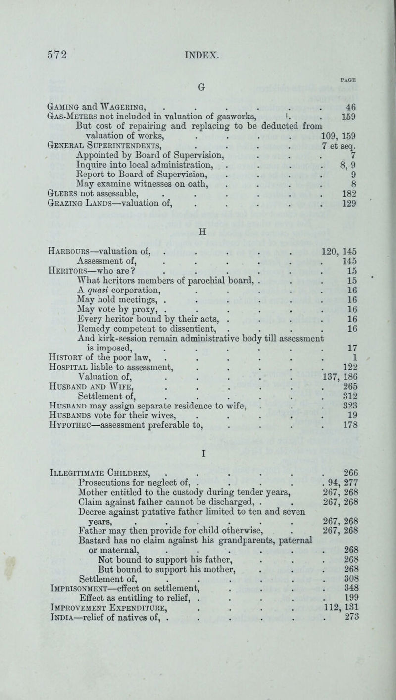 PAGE G Gaming and Wagering, . . . . . .46 Gas-Meters not included in valuation of gasworks, . 159 But cost of repairing and replacing to be deducted from valuation of works, .... 109, 159 General Superintendents, . . . . 7 et seq. Appointed by Board of Supervision, ... 7 Inquire into local administration, . . . 8, 9 Report to Board of Supervision, .... 9 May examine witnesses on oath, .... 8 Glebes not assessable, ...... 182 Grazing Lands—valuation of, .... 129 H Harbours—valuation of, . . . . 120, 145 Assessment of, ..... 145 Heritors—who are ? . . . . . .15 What heritors members of parochial board, ... 15 A quasi corporation, . . . . .16 May hold meetings, . . . . . .16 May vote by proxy, . . . . . .16 Every heritor bound by their acts, . . . .16 Remedy competent to dissentient, . . . .16 And kirk-session remain administrative body till assessment is imposed, ...... 17 History of the poor law, ...... 1 Hospital liable to assessment, . . . . .122 Valuation of, ..... 137, 186 Husband and Wife, ...... 265 Settlement of, . . . . . .312 Husband may assign separate residence to wife, . . . 323 Husbands vote for their wives, . . . . .19 Hypothec—assessment preferable to, . . .178 I Illegitimate Children, ...... 266 Prosecutions for neglect of, . . . . . 94, 277 Mother entitled to the custody during tender years, 267, 268 Claim against father cannot be discharged, . . 267, 268 Decree against putative father limited to ten and seven years, ...... 267, 268 Father may then provide for child otherwise, . 267, 268 Bastard has no claim against his grandparents, paternal or maternal, ...... 268 Not bound to support his father, . . . 268 But bound to support his mother, . . . 268 Settlement of, . . . . . .308 Imprisonment—effect on settlement, .... 348 Effect as entitling to relief, ..... 199 Improvement Expenditure, .... 112, 131 India—relief of natives of, . . . . . .273