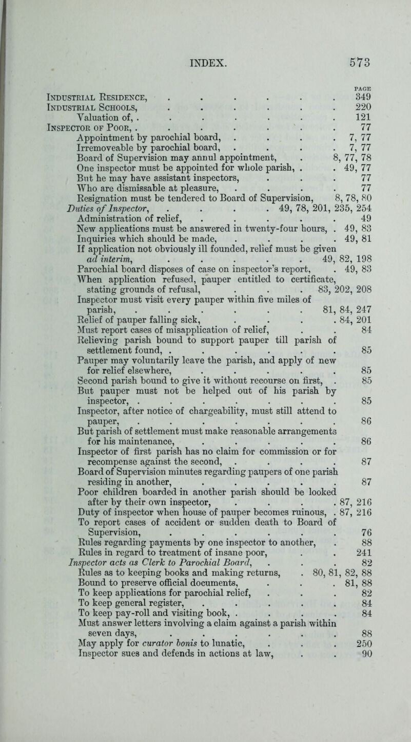PAGE Industrial Residence, ...... 349 Industrial Schools, ...... 220 Yaluation of, . . . . . . . 121 Inspector of Poor, . . . . . . .77 Appointment by parochial board, . . . . 7, 77 Irremoveable by parochial board, . . . . 7, 77 Board of Supervision may annul appointment, . 8, 77, 78 One inspector must be appointed for whole parish, . . 49, 77 But he may have assistant inspectors, ... 77 Who are dismissable at pleasure, .... 77 Resignation must be tendered to Board of Supervision, 8, 78, 80 Duties of Inspector, .... 49, 78, 201, 235, 254 Administration of relief, ..... 49 New applications must be answered in twenty-four hours, . 49, 83 Inquiries which should be made, .... 49, 81 If application not obviously ill founded, relief must be given ad interim, ..... 49, 82, 198 Parochial board disposes of case on inspector’s report, . 49, 83 When application refused, pauper entitled to certificate, stating grounds of refusal, . . .83, 202, 208 Inspector must visit every pauper within five miles of parish, . . . . . 81, 84, 247 Relief of pauper falling sick, . . . .84, 201 Must report cases of misapplication of relief, . . 84 RelieviDg parish bound to support pauper till parish of settlement found, ...... Pauper may voluntarily leave the parish, and apply of new for relief elsewhere, ..... Second parish bound to give it without recourse on first, . But pauper must not be helped out of his parish by inspector, ....... Inspector, after notice of chargeability, must still attend to pauper, ....... But parish of settlement must make reasonable arrangements for his maintenance, ..... Inspector of first parish has no claim for commission or for recompense against the second, .... Board of Supervision minutes regarding paupers of one parish residing in another, ..... Poor children boarded in another parish should be looked after by their own inspector, . . . .87, 216 Duty of inspector when house of pauper becomes ruinous, . 87, 216 To report cases of accident or sudden death to Board of Supervision, ...... Rules regarding payments by one inspector to another, Rules in regard to treatment of insane poor, Inspector acts as Clerk to Parochial Board, Rules as to keeping books and making returns, Bound to preserve official documents, To keep applications for parochial relief, To keep general register, ..... To keep pay-roll and visiting book, .... Must answer letters involving a claim against a parish within seven days, ...... May apply for curator bonis to lunatic, Inspector sues and defends in actions at law, 76 88 241 82 80, 81, 82, 88 . 81, 88 82 84 84 88 250 90