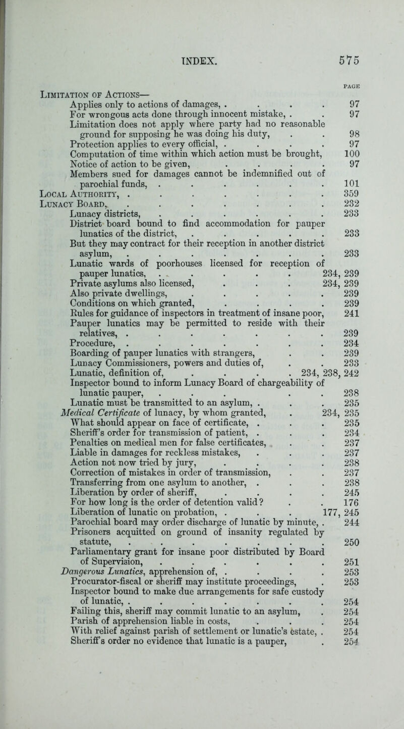 Limitation of Actions— Applies only to actions of damages, .... For wrongous acts done through innocent mistake, . Limitation does not apply where party had no reasonable ground for supposing he was doing his duty, Protection applies to every official, .... Computation of time within which action must be brought, Notice of action to be given, .... Members sued for damages cannot be indemnified out of parochial funds, ...... Local Authority, ....... Lunacy Board^ ....... Lunacy districts, ...... District board bound to find accommodation for pauper lunatics of the district, ..... But they may contract for their reception in another district asylum, ....... Lunatic wards of poorhouses licensed for reception of pauper lunatics, ..... 234, Private asylums also licensed, . . . 234, Also private dwellings, ..... Conditions on which granted, .... Rules for guidance of inspectors in treatment of insane poor, Pauper lunatics may be permitted to reside with their relatives, ....... Procedure, ....... Boarding of pauper lunatics with strangers, Lunacy Commissioners, powers and duties of, Lunatic, definition of, ... 234, 238, Inspector bound to inform Lunacy Board of chargeability of lunatic pauper, ... . . Lunatic must be transmitted to an asylum, . Medical Certificate of lunacy, by whom granted, . 234, What should appear on face of certificate, . Sheriff’s order for transmission of patient, . Penalties on medical men for false certificates, Liable in damages for reckless mistakes, Action not now tried by jury, .... Correction of mistakes in order of transmission, Transferring from one asylum to another, . Liberation by order of sheriff, .... For how long is the order of detention valid? Liberation of lunatic on probation, . . . 177, Parochial board may order discharge of lunatic by minute, . Prisoners acquitted on ground of insanity regulated by statute, ....... Parliamentary grant for insane poor distributed by Board of Supervision, ...... Dangerous Lunatics, apprehension of, . Procurator-fiscal or sheriff may institute proceedings, Inspector bound to make due arrangements for safe custody of lunatic, ....... Failing this, sheriff may commit lunatic to an asylum, Parish of apprehension liable in costs, With relief against parish of settlement or lunatic’s estate, . Sheriff’s order no evidence that lunatic is a pauper, PAGE 97 97 98 97 100 97 101 359 232 233 233 233 239 239 239 239 241 239 234 239 233 242 238 235 235 235 234 237 237 238 237 238 245 176 245 244 250 251 253 253 254 254 254 254 254