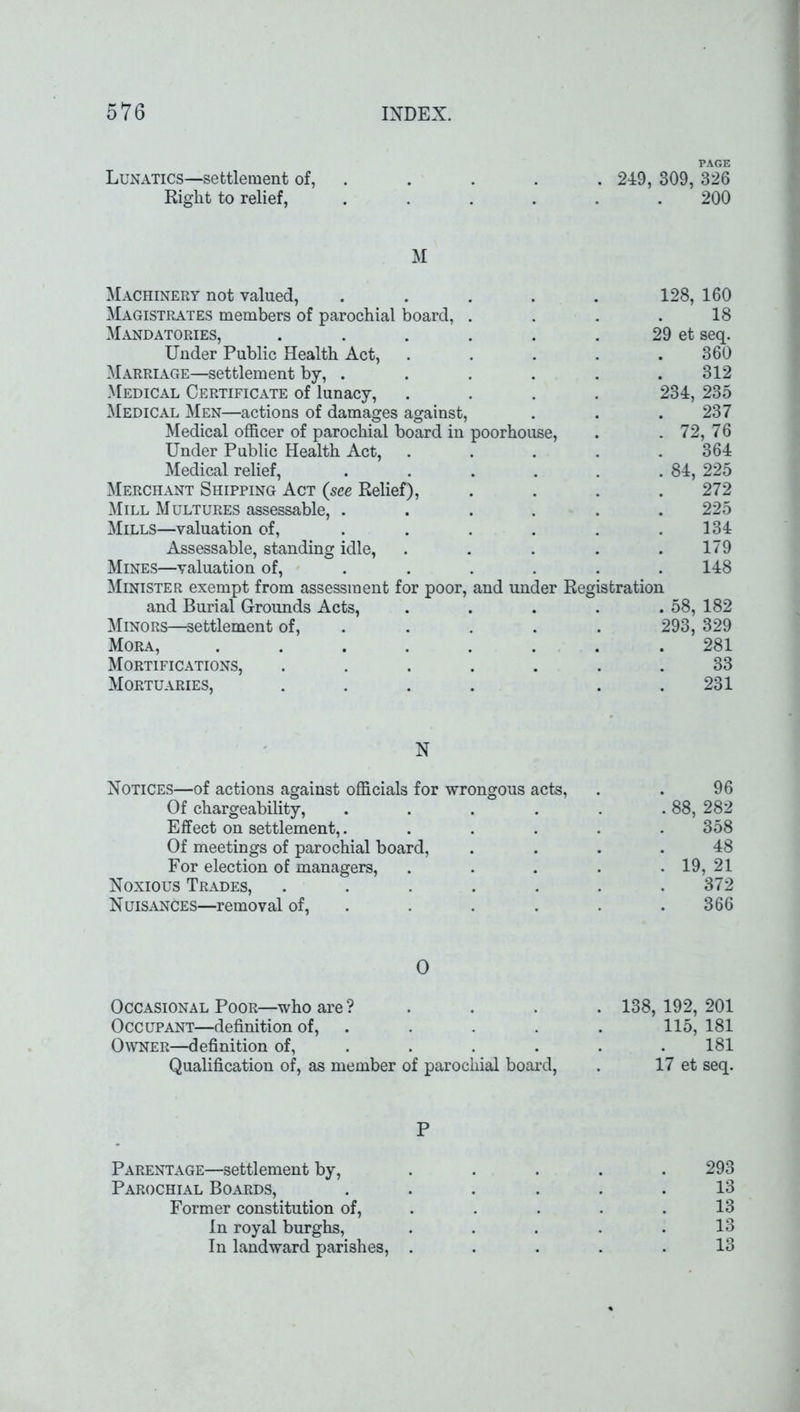 PAGE Lunatics—settlement of, . . . . 249, 309, 326 Right to relief, ...... 200 M Machinery not valued, .... Magistrates members of parochial board, . Mandatories, ..... Under Public Health Act, Marriage—settlement by, .... Medical Certificate of lunacy, Medical Men—actions of damages against, Medical officer of parochial board in poorhouse, Under Public Health Act, Medical relief, .... Merchant Shipping Act {see Relief), Mill Multures assessable, .... Mills—valuation of, ... Assessable, standing idle, Mines—valuation of, ... Minister exempt from assessment for poor, and under Reg and Burial Grounds Acts, Minors—settlement of, Mora, Mortifications, Mortuaries, N Notices—of actions against officials for wrongous acts, . . 96 Of chargeability, . . . . . . 88, 282 Effect on settlement,...... 358 Of meetings of parochial board, .... 48 For election of managers, . . . . . 19, 21 Noxious Trades, ....... 372 Nuisances—removal of, . . . . .366 18 29 et seq. 360 312 234, 235 237 72, 76 364 84, 225 272 225 134 179 148 sfcration 58, 182 293, 329 281 33 231 0 Occasional Poor—who are ? Occupant—definition of, Owner—definition of, Qualification of, as member of parochial board, 138, 192, 201 115, 181 181 17 et seq. P Parentage—settlement by, ..... 293 Parochial Boards, ... ... 13 Former constitution of, . . . .13 In royal burghs, . . . . .13 In landward parishes, ..... 13