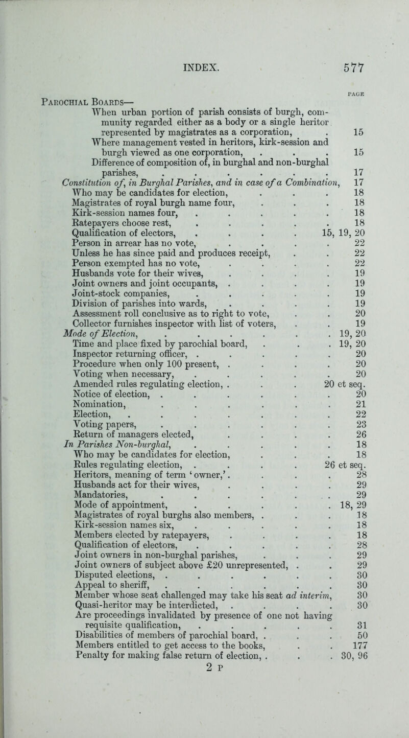 )urgha mbination Parochial Boards— When urban portion of parish consists of burgh, com- munity regarded either as a body or a single heritor represented by magistrates as a corporation, Where management vested in heritors, kirk-session am burgh viewed as one corporation, Difference of composition of, in burghal and non parishes, .... Constitution of, in Burghal Parishes, and in case of a C Who may be candidates for election, Magistrates of royal burgh name four, Kirk-session names four, Ratepayers choose rest, Qualification of electors, Person in arrear has no vote, Unless he has since paid and produces receipt, Person exempted has no vote, Husbands vote for their wives, Joint owners and joint occupants, . Joint-stock companies, Division of parishes into wards, Assessment roll conclusive as to right to vote, Collector furnishes inspector with list of voters, Mode of Election, Time and place fixed by parochial board, Inspector returning officer, . Procedure when only 100 present, Voting when necessary, Amended rules regulating election, Notice of election, . Nomination, Election, Voting papers, Return of managers elected, In Parishes Non-burghal, Who may be candidates for election Rules regulating election, Heritors, meaning of term ‘ owner, Husbands act for their wives, Mandatories, Mode of appointment, Magistrates of royal burghs also members, Kirk-session names six, Members elected by ratepayers, Qualification of electors, Joint owners in non-burghal parishes, Joint owners of subject above £20 unrepresented, Disputed elections, . Appeal to sheriff, Member -whose seat challenged may take his seat ac? Quasi-heritor may be interdicted, Are proceedings invalidated by presence of one no requisite qualification, Disabilities of members of parochial board, Members entitled to get access to the books, Penalty for making false return of election, . 2 P interim having 15 15 17 17 18 18 18 18 19, 20 22 22 22 19 19 19 19 20 19 19, 20 20 20 20 20 et seq. 20 21 22 23 26 18 18 26 et seq. 28 29 29 18, 29 18 18 18 28 29 29 30 30 30 30 31 50 177 30, 96