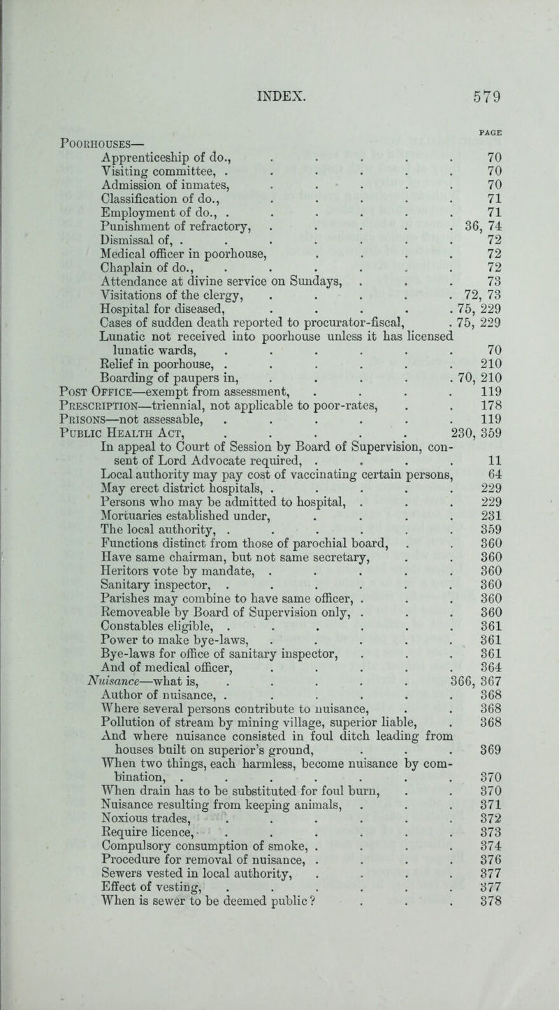 persons, Poorhouses— Apprenticeship of do., Visiting committee, . Admission of inmates, Classification of do., Employment of do., . Punishment of refractory, Dismissal of, . Medical officer in poorhouse, Chaplain of do., Attendance at divine service on Sundays, Visitations of the clergy, Hospital for diseased, Cases of sudden death reported to procurator-fiscal, Lunatic not received into poorhouse unless it has licensed lunatic wards, .... Relief in poorhouse, .... Boarding of paupers in, Post Office—exempt from assessment, Prescription—triennial, not applicable to poor-rates, Prisons—not assessable, .... Public Health Act, .... In appeal to Court of Session by Board of Supervision, con sent of Lord Advocate required, . Local authority may pay cost of vaccinating certain May erect district hospitals, . Persons who may be admitted to hospital, . Mortuaries established under, The local authority, .... Functions distinct from those of parochial board, Have same chairman, but not same secretary, Heritors vote by mandate, . Sanitary inspector, .... Parishes may combine to have same officer, . Removeable by Board of Supervision only, . Constables eligible, .... Power to make bye-laws, Bye-laws for office of sanitary inspector, And of medical officer, Nuisance—what is, Author of nuisance, .... Where several persons contribute to nuisance, Pollution of stream by mining village, superior liable, And where nuisance consisted in foul ditch leading from houses built on superior’s ground, When two things, each harmless, become nuisance by com bination, ..... When drain has to be substituted for foul burn, Nuisance resulting from keeping animals, Noxious trades, Require licence, . Compulsory consumption of smoke, Procedure for removal of nuisance, Sewers vested in local authority, Effect of vesting, When is sewer to be deemed public ? 36, 70 70 70 71 71 74 ' 72 72 72 73 72, 73 75, 229 75, 229 70, 70 210 210 119 178 119 230, 359 11 64 229 229 231 359 360 360 360 360 360 360 361 361 361 364 366, 367 368 368 368 369 370 370 371 372 373 374 376 377 377 378