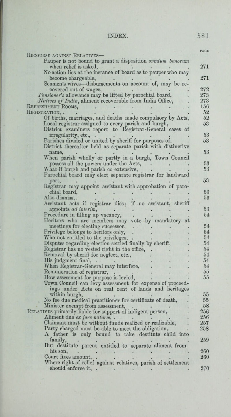 Recourse against Relatives— Pauper is not bound to grant a disposition omnium bonorum when relief is asked, ..... No action lies at the instance of board as to pauper who may- become chargeable, ..... Seamen’s wives—disbursements on account of, may be re- covered out of wages, ..... Pensioner's allowance may be lifted by parochial board, Natives of India, aliment recoverable from India Office, Refreshment Rooms, ...... Registration, ........ Of births, marriages, and deaths made compulsory by Acts, Local registrar assigned to every parish and burgh, District examiners report to Registrar-General cases of irregularity, etc., . Parishes divided or united by sheriff for purposes of, District thereafter held as separate parish with distinctive name, ....... When parish wholly or partly in a burgh, Town Council possess all the powers under the Acts, What if burgh and parish co-extensive, Parochial board may elect separate registrar for landward part, ....... Registrar may appoint assistant with approbation of paro- chial board, ...... Also dismiss,....... Assistant acts if registrar dies; if no assistant, sheriff appoints ad interim, ..... Procedure in filling up vacancy, .... Heritors who are members may vote by mandatory at meetings for electing successor, .... Privilege belongs to heritors only, .... Who not entitled to the privileges, .... Disputes regarding election settled finally by sheriff, Registrar has no vested right in the office, . Removal by sheriff for neglect, etc., His judgment final, ...... When Registrar-General may interfere, Remuneration of registrar, ..... How assessment for purpose is levied, Town Council can levy assessment for expense of proceed- ings under Acts on real rent of lands and heritages within burgh, ...... No fee due medical practitioner for certificate of death, Minister exempt from assessment, .... Relatives primarily liable for support of indigent person, Aliment due ex jure naturae, ..... Claimant must be without funds realized or realizable, Party charged must be able to meet the obligation, A father is only bound to take destitute child into family, ....... But destitute parent entitled to separate aliment from his son, ....... Court fixes amount, ...... Where right of relief against relatives, parish of settlement should enforce it, . PAGE 271 271 272 273 273 156 52 52 53 53 53 53 53 53 53 53 53 53 54 54 54 54 54 54 54 54 54 55 55 55 55 58 256 256 257 258 259 260 260 270