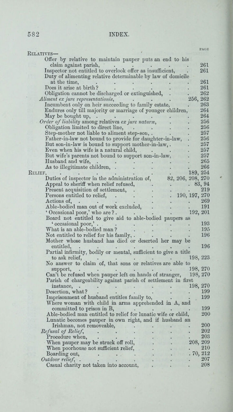 PAGE Relatives— Offer by relative to maintain pauper puts an end to his claim against parish, ..... 261 Inspector not entitled to overlook offer as insufficient, . 261 Duty of alimenting relative determinable by law of domicile at the time, ...... 261 Does it arise at birth ? ..... 261 Obligation cannot be discharged or extinguished, . . 262 Aliment ex jure representation^, . . . 256,262 Incumbent only on heir succeeding to family estate, . 263 Endures only till majority or marriage of younger children, 264 May be bought up, ...... 264 Order of liability among relatives ex jure naturae, . . 256 Obligation limited to direct line, .... 256 Step-mother not liable to aliment step-son, . . . 257 Father-in-law not bound to provide for daughter-in-law, . 256 But son-in-law is bound to support mother-in-law,. . 257 Even when his wife is a natural child, . . . 257 But wife’s parents not bound to support son-in-law, . 257 Husband and wife, . . . . . .265 As to illegitimate children, ..... 266 Relief, ....... 189, 254 Duties of inspector in the administration of, 82, 206, 208, 270 Appeal to sheriff when relief refused, . . . 83, 94 Present acquisition of settlement, .... 219 Persons entitled to relief, .... 190, 197, 270 Actions of, . . . . . . 269 Able-bodied man out of work excluded, . . .191 4 Occasional poor,’ who are ? . . . . 192, 201 Board not entitled to give aid to able-bodied paupers as 4 occasional poor,’ . . . . . .193 What is an able-bodied man ? . . . . 195 Not entitled to relief for his family, .... 196 Mother whose husband has died or deserted her may be entitled, ....... 196 Partial infirmity, bodily or mental, sufficient to give a title 198, 223 able to to ask relief, No answer to claim of, that sons or relatives are support, Can’t be refused when pauper left on hands of stranger, Parish of chargeability against parish of settlement in first instance, ...... 198, 270 198, 270 Desertion, what? .... Imprisonment of husband entitles family to, Where woman with child in arms apprehended in A, and committed to prison in B, Able-bodied man entitled to relief for lunatic wife or child, Lunatic becomes pauper in own right, and if husband an Irishman, not removeable, Refusal of Relief .... Procedure when, .... When pauper may be struck off roll, When poorhouse not sufficient relief, Boarding out, .... Outdoor relief ..... Casual charity not taken into account, 199 199 199 200 200 202 203 208, 209 210 . 70, 212 207 208