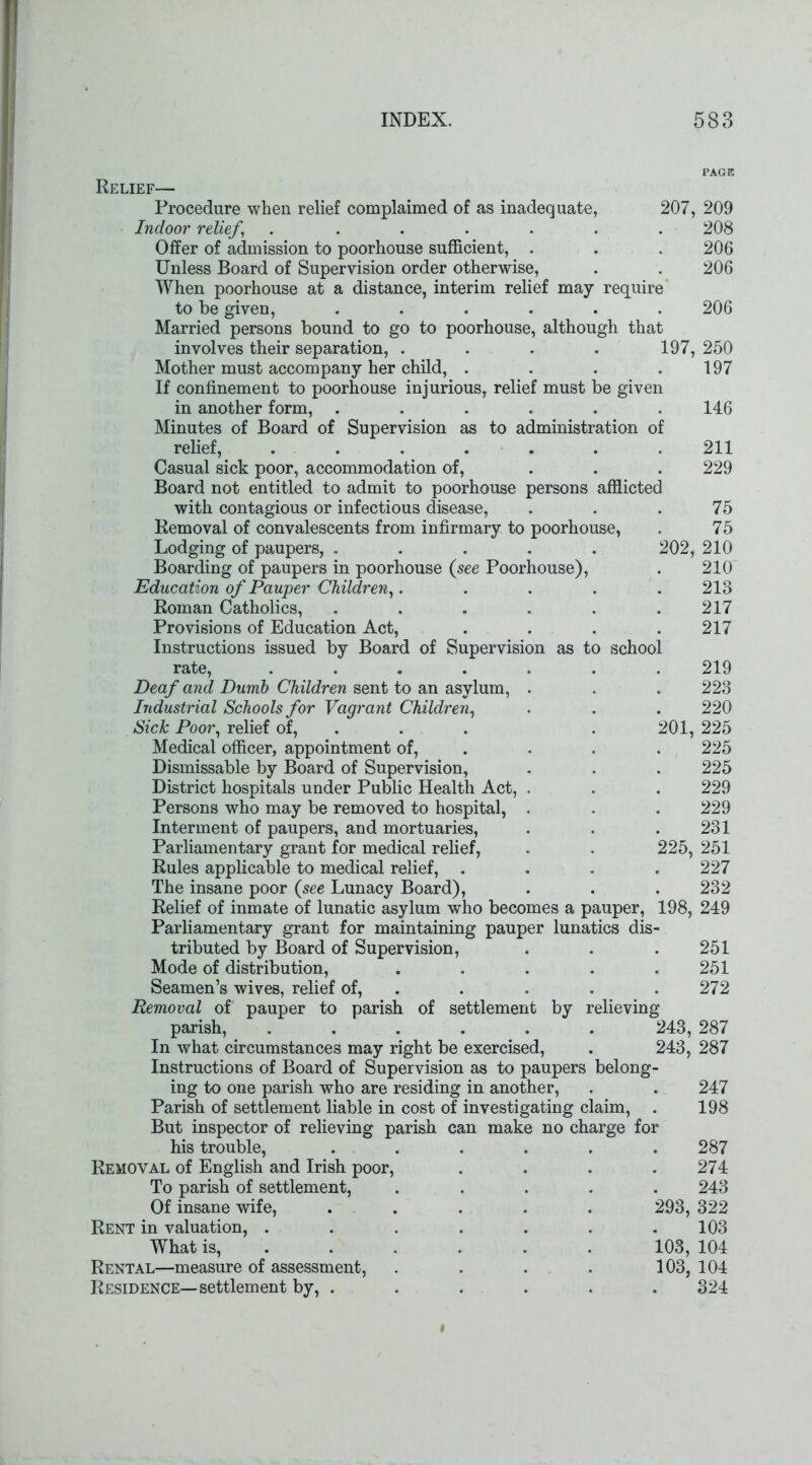 Relief— Procedure when relief complaimed of as inadequate, 207, Indoor relief, ....... Offer of admission to poorhouse sufficient, . Unless Board of Supervision order otherwise, When poorhouse at a distance, interim relief may require to be given, ...... Married persons bound to go to poorhouse, although that involves their separation, .... 197, Mother must accompany her child, .... If confinement to poorhouse injurious, relief must be given in another form, ...... Minutes of Board of Supervision as to administration of relief, ....... Casual sick poor, accommodation of, ... Board not entitled to admit to poorhouse persons afflicted with contagious or infectious disease, Removal of convalescents from infirmary to poorhouse, Lodging of paupers, ..... 202, Boarding of paupers in poorhouse (see Poorhouse), Education of Pauper Children,..... Roman Catholics, ...... Provisions of Education Act, .... Instructions issued by Board of Supervision as to school rate, ....... Deaf and Dumb Children sent to an asylum, . Industrial Schools for Vagrant Children, Sick Poor, relief of, . 201, Medical officer, appointment of, Dismissable by Board of Supervision, District hospitals under Public Health Act, . Persons who may be removed to hospital, . Interment of paupers, and mortuaries, Parliamentary grant for medical relief, . . 225, Rules applicable to medical relief, .... The insane poor (see Lunacy Board), Relief of inmate of lunatic asylum who becomes a pauper, 198, Parliamentary grant for maintaining pauper lunatics dis- tributed by Board of Supervision, Mode of distribution, ..... Seamen’s wives, relief of, Removal of pauper to parish of settlement by relieving parish, ...... 243, In what circumstances may right be exercised, . 243, Instructions of Board of Supervision as to paupers belong- ing to one parish who are residing in another, Parish of settlement liable in cost of investigating claim, But inspector of relieving parish can make no charge for his trouble, ...... Removal of English and Irish poor, .... To parish of settlement, ..... Of insane wife, ..... 293, Rent in valuation, ....... What is, ..... 103, Rental—measure of assessment, . . . . 103, Residence—settlement by, ...... 209 208 206 206 206 250 197 146 211 229 75 75 210 210 213 217 217 219 223 220 225 225 225 229 229 231 251 227 232 249 251 251 272 287 287 247 198 287 274 243 322 103 104 104 324 i