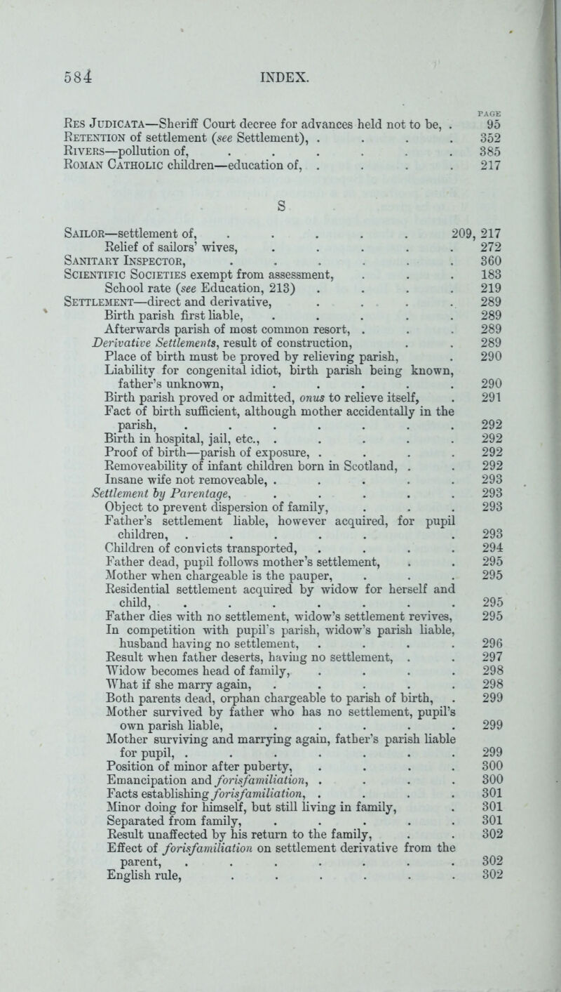 PAGE Res Judicata—Sheriff Court decree for advances held not to be, . 95 Retention of settlement (see Settlement), .... 352 Rivers—pollution of, . . . . . .385 Roman Catholic children—education of, . . . . 217 S Sailor—settlement of, .... 209, 217 Relief of sailors’ wives, . . . . .272 Sanitary Inspector, ...... 360 Scientific Societies exempt from assessment, . . . 183 School rate (see Education, 213) . . . 219 Settlement—direct and derivative, . . . . 289 Birth parish first liable, ..... 289 Afterwards parish of most common resort, . . . 289 Derivative Settlements, result of construction, . . 289 Place of birth must be proved by relieving parish, . 290 Liability for congenital idiot, birth parish being known, father’s unknown, ..... 290 Birth parish proved or admitted, onus to relieve itself, . 291 Fact of birth sufficient, although mother accidentally in the parish, ....... 292 Birth in hospital, jail, etc., ..... 292 Proof of birth—parish of exposure, .... 292 Removeability of infant children born in Scotland, . . 292 Insane wife not removeable, . . . . .293 Settlement by Parentage, ..... 293 Object to prevent dispersion of family, . . . 293 Father’s settlement liable, however acquired, for pupil children, ..... . 293 Children of convicts transported, .... 294 Father dead, pupil follows mother’s settlement, . . 295 Mother when chargeable is the pauper, . . . 295 Residential settlement acquired by widow for herself and child, ....... 295 Father dies with no settlement, widow’s settlement revives, 295 In competition with pupil’s parish, widow’s parish liable, husband having no settlement, .... 296 Result when father deserts, having no settlement, . . 297 Widow becomes head of family, .... 298 What if she marry again, ..... 298 Both parents dead, orphan chargeable to parish of birth, . 299 Mother survived by father who has no settlement, pupil’s own parish liable, ..... 299 Mother surviving and marrying again, father’s parish liable for pupil, ....... 299 Position of minor after puberty, .... 300 Emancipation and forisfamiliation, .... 300 Facts establishing forisfamiliation, .... 301 Minor doing for himself, but still living in family, . 301 Separated from family, ..... 301 Result unaffected by his return to the family, . . 302 Effect of forisfamiliation on settlement derivative from the parent, ....... 302 English rule, ...... 302