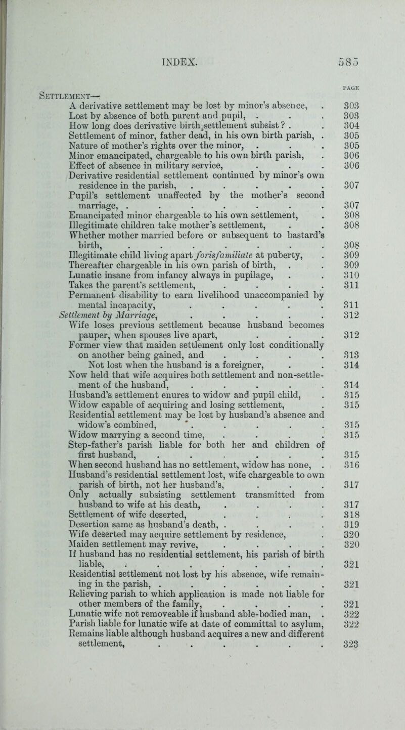 Settlement— A derivative settlement may be lost by minor’s absence, Lost by absence of both parent and pupil, . How long does derivative birth/ettlement subsist ? . Settlement of minor, father dead, in his own birth parish, . Nature of mother’s rights over the minor, Minor emancipated, chargeable to his own birth parish, Effect of absence in military service, Derivative residential settlement continued by minor’s own residence in the parish, ..... Pupil’s settlement unaffected by the mother’s second marriage, ....... Emancipated minor chargeable to his own settlement, Illegitimate children take mother’s settlement, Whether mother married before or subsequent to bastard’s birth, ....... Illegitimate child living apart forisfamiliate at puberty, Thereafter chargeable in his own parish of birth, Lunatic insane from infancy always in pupilage, Takes the parent’s settlement, .... Permanent disability to earn livelihood unaccompanied by mental incapacity, ..... Settlement by Marriage, ..... Wife loses previous settlement because husband becomes pauper, when spouses live apart, Former view that maiden settlement only lost conditionally on another being gained, and .... Not lost when the husband is a foreigner, Now held that wife acquires both settlement and non-settle- ment of the husband, ..... Husband’s settlement enures to widow and pupil child, Widow capable of acquiring and losing settlement, Residential settlement may be lost by husband’s absence and widow’s combined, Widow marrying a second time, .... Step-father’s parish liable for both her and children of first husband, ...... When second husband has no settlement, widow has none, . Husband’s residential settlement lost, wife chargeable to own parish of birth, not her husband’s, Only actually subsisting settlement transmitted from husband to wife at his death, .... Settlement of wife deserted, .... Desertion same as husband’s death, .... Wife deserted may acquire settlement by residence, Maiden settlement may revive, .... If husband has no residential settlement, his parish of birth liable, ....... Residential settlement not lost by his absence, wife remain- ing in the parish, ...... Relieving parish to which application is made not liable for other members of the family, .... Lunatic wife not removeable if husband able-bodied man, . Parish liable for lunatic wife at date of committal to asylum, Remains liable although husband acquires a new and different settlement, ...... PAGE 303 303 304 305 305 306 306 307 307 308 308 308 309 309 310 311 311 312 312 313 314 314 315 315 315 315 315 316 317 317 318 319 320 320 321 321 321 322 322 323