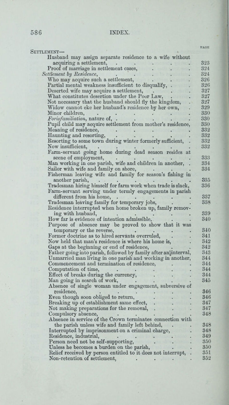 Settlement— Husband may assign separate residence to a wife without acquiring a settlement, ..... Proof of marriage in settlement cases, Settlement by Residence, ..... Who may acquire such a settlement, Partial mental weakness insufficient to disqualify, . Deserted wife may acquire a settlement, What constitutes desertion under the Poor Law, Not necessary that the husband should fly the kingdom, Widow cannot eke her husband’s residence by her own, Minor children, ...... Forisfamiliation, nature of, . Pupil child may acquire settlement from mother’s residence, Meaning of residence, ..... Haunting and resorting, ..... Resorting to some town during winter formerly sufficient, . Now insufficient, ...... Farm-servant going home during dead season resides at scene of employment, ..... Man working in one parish, wife and children in another, . Sailor with wife and family on shore, Fisherman leaving wife and family for season’s fishing in another parish, ...... Tradesman hiring himself for farm work when trade is slack, Farm-servant serving under termly engagements in parish different from his home, ..... Tradesman leaving family for temporary jobs, Residence interrupted when home broken up, family remov- ing with husband, ..... How far is evidence of intention admissible, Purpose of absence may be proved to show that it was temporary or the reverse, .... Former doctrine as to hired servants overruled, Now held that man’s residence is where his home is, Gaps at the beginning or end of residence, Father going into parish, followed by family after an^interval, Unmarried man living in one parish and working in another, Commencement and termination of residence, Computation of time, ..... Effect of breaks during the currency, Man going in search of work, .... Absence of single woman under engagement, subversive of residence, ...... Even though soon obliged to return, Breaking up of establishment same effect, Not making preparations for the removal, . Compulsory absence, ..... Absence in service of the Crown terminates connection with the parish unless wife and family left behind, Interrupted by imprisonment on a criminal charge, Residence, industrial, ..... Person need not be self-supporting, Unless he becomes a burden on the parish, Relief received by person entitled to it does not interrupt, . Non-retention of settlement, .... PAGE 323 324 324 326 326 327 327 327 329 330 330 330 332 332 332 332 333 334 334 335 336 337 338 339 340 340 341 342 342 343 344 344 344 344 345 346 346 347 347 348 348 348 349 350 350 351 352