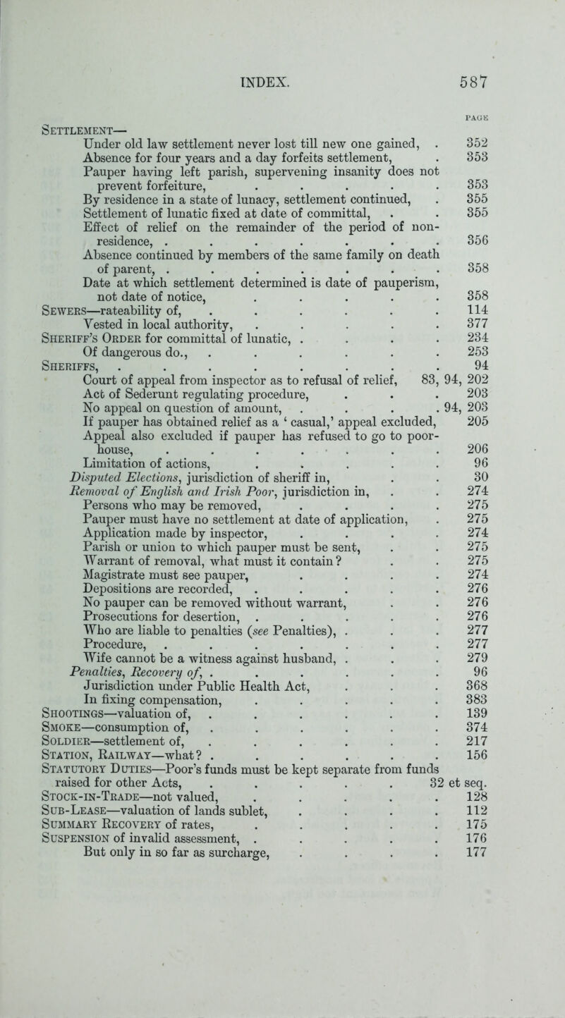 Settlement— Under old law settlement never lost till new one gained, . 352 Absence for four years and a day forfeits settlement, . 353 Pauper having left parish, supervening insanity does not prevent forfeiture, ..... 353 By residence in a state of lunacy, settlement continued, . 355 Settlement of lunatic fixed at date of committal, . . 355 Effect of relief on the remainder of the period of non- residence, ....... 356 Absence continued by members of the same family on death of parent, ....... 358 Date at which settlement determined is date of pauperism, not date of notice, ..... 358 Sewers—rateability of, . . . . .114 Vested in local authority, . . . . .377 Sheriff’s Order for committal of lunatic, .... 234 Of dangerous do., . . . . . 253 Sheriffs, ........ 94 Court of appeal from inspector as to refusal of relief, 83, 94, 202 Act of Sederunt regulating procedure, . . . 203 No appeal on question of amount, . . . .94, 203 If pauper has obtained relief as a ‘ casual,’ appeal excluded, 205 Appeal also excluded if pauper has refused to go to poor- house, . . . . . . 206 Limitation of actions, . . . . .96 Disputed Elections, jurisdiction of sheriff in, . . 30 Removal of English and Irish Poor, jurisdiction in, . . 274 Persons who may be removed, . . . .275 Pauper must have no settlement at date of application, . 275 Application made by inspector, .... 274 Parish or union to which pauper must be sent, . . 275 Warrant of removal, what must it contain? . . 275 Magistrate must see pauper, . . . .274 Depositions are recorded, . . . . .276 No pauper can be removed without warrant, . . 276 Prosecutions for desertion, . . . . .276 Who are liable to penalties (see Penalties), . . .277 Procedure, ....... 277 Wife cannot be a witness against husband, . . . 279 Penalties, Recovery of, . . . . . .96 Jurisdiction under Public Health Act, . . . 368 In fixing compensation, ..... 383 Shootings—valuation of, . . . . . . 139 Smoke—consumption of, . . . . . 374 Soldier—settlement of, . . . . . 217 Station, Railway—what ? ...... 156 Statutory Duties—Poor’s funds must be kept separate from funds raised for other Acts, . . . . . 32 et seq. Stock-in-Trade—not valued, ..... 128 Sub-Lease—valuation of lands sublet, . . . .112 Summary Recovery of rates, ..... 175 Suspension of invalid assessment, . . . . .176 But only in so far as surcharge, . . . .177