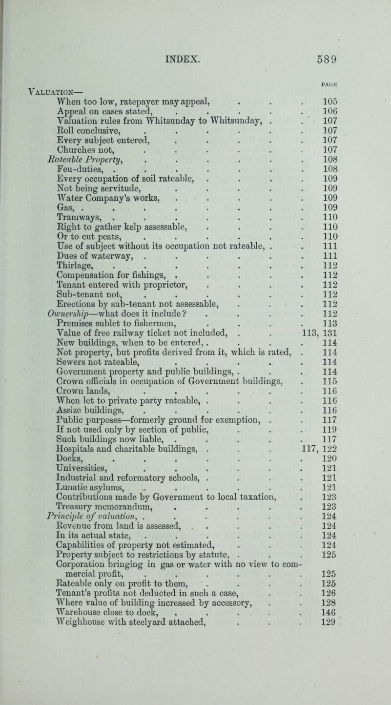 Valuation— When too low, ratepayer may appeal, Appeal on cases stated, ..... Valuation rules from Whitsunday to Whitsunday, . Roll conclusive, ...... Every subject entered, ..... Churches not, ...... Rateable Property, ...... Feu-duties, ....... Every occupation of soil rateable, .... Not being servitude, ..... Water Company’s works, ..... Gas, ........ Tramways, ....... Right to gather kelp assessable, .... Or to cut peats, ...... Use of subject without its occupation not rateable, . Dues of waterway, ...... Thirlage, ....... Compensation for fishings, ..... Tenant entered with proprietor, .... Sub-tenant not, ...... Erections by sub-tenant not assessable, Ownership—what does it include ? . . Premises sublet to fishermen, .... Value of free railway ticket not included, . . 113, New buildings, when to be entered,.... Not property, but profits derived from it, which is rated, . Sewers not rateable, ..... Government property and public buildings, . Crown officials in occupation of Government buildings, Crown lands, ...... When let to private party rateable, .... Assize buildings, ...... Public purposes—formerly ground for exemption, . If not used only by section of public, Such buildings now liable, ..... Hospitals and charitable buildings, . . . 117, Docks, ....... Universities, ...... Industrial and reformatory schools, .... Lunatic asylums, ...... Contributions made by Government to local taxation, Treasury memorandum, ..... Principle of valuation, ...... Revenue from land is assessed, .... In its actual state, ...... Capabilities of property not estimated, Property subject to restrictions by statute, . Corporation bringing in gas or water with no view to com- mercial profit, ...... Rateable only on profit to them, .... Tenant’s profits not deducted in such a case, Where value of building increased by accessory, Warehouse close to dock, ..... Weighhouse with steelyard attached, PAGE 105 106 107 107 107 107 108 108 109 109 109 109 110 110 110 111 111 112 112 112 112 112 112 113 131 111 114 114 114 115 116 116 116 117 119 117 122 120 121 121 121 123 123 124 124 124 124 125 125 125 126 128 146 129
