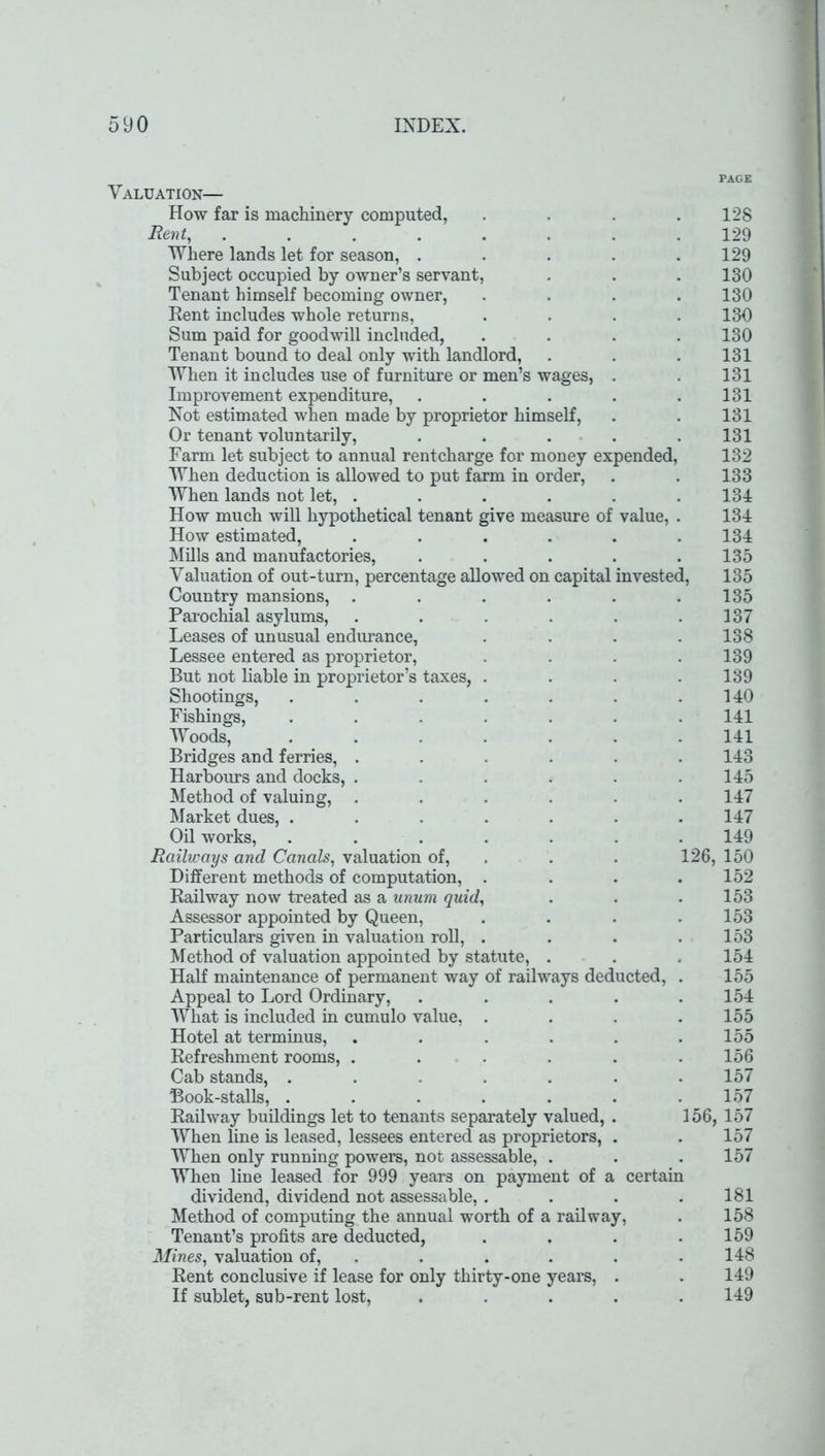 PAGE Valuation— How far is machinery computed, . . . .128 Rent, ........ 129 Where lands let for season, . . . . .129 Subject occupied by owner’s servant, . . . 130 Tenant himself becoming owner, .... 130 Kent includes whole returns, .... 130 Sum paid for goodwill included, .... 130 Tenant bound to deal only with landlord, . . .131 When it includes use of furniture or men’s wages, . . 131 Improvement expenditure, . . . . .131 Not estimated when made by proprietor himself, . . 131 Or tenant voluntarily, . . . . .131 Farm let subject to annual rentcharge for money expended, 132 When deduction is allowed to put farm in order, . . 133 When lands not let, ...... 134 How much will hypothetical tenant give measure of value, . 134 How estimated, . . . . . .134 Mills and manufactories, ..... 135 Valuation of out-turn, percentage allowed on capital invested, 135 Country mansions, . . . . . .135 Parochial asylums, . . . . . .137 Leases of unusual endurance, . . . . 138 Lessee entered as proprietor, .... 139 But not liable in proprietor’s taxes, . . . .139 Shootings, . . . . . . .140 Fishings, ....... 141 Woods, ....... 141 Bridges and ferries, ...... 143 Harbours and docks, ...... 145 Method of valuing, ...... 147 Market dues, ....... 147 Oil works, ....... 149 Railways and Canals, valuation of, . . 126, 150 Different methods of computation, .... 152 Railway now treated as a unum quid, . . .153 Assessor appointed by Queen, . . . .153 Particulars given in valuation roll, . . . .153 Method of valuation appointed by statute, . . .154 Half maintenance of permanent way of railways deducted, . 155 Appeal to Lord Ordinary, ..... 154 What is included in cumulo value, .... 155 Hotel at terminus, . . . . . .155 Refreshment rooms, ...... 156 Cab stands, ....... 157 Book-stalls, . . . . . . .157 Railway buildings let to tenants separately valued, . 156, 157 When line is leased, lessees entered as proprietors, . . 157 When only running powers, not assessable, . . .157 When line leased for 999 years on payment of a certain dividend, dividend not assessable, . . . .181 Method of computing the annual worth of a railway, . 158 Tenant’s profits are deducted, . . . .159 Mines, valuation of, . . . . .148 Rent conclusive if lease for only thirty-one years, . . 149 If sublet, sub-rent lost, ..... 149