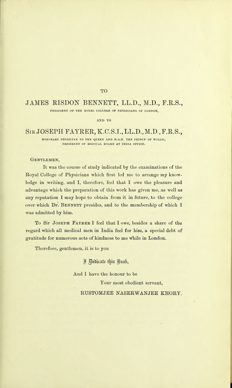 TO JAMBS RISDON BENNETT, LL.D., M.D., F.E.S., TKESIDENT OF THK BOYAL COLLEGE OF PHYSICIANS OF LONDON, AND TO Sir JOSEPH FAYREE, K.C.S.I.,LL.D.,M.D.,F.R.S., HONORAEY PHYSICIAN TO THE QUEEN AND H.K.H. THE PRINCE OF WALES; PBESIDENT OF MEDICAL BOARD AT INDIA OFFICE. Gentlemen, It was the course of study indicated by the examinations of the Royal College of Physicians which first led me to arrange my know- ledge in writing, and I, therefore, feel that I owe the pleasure and advantage which the preparation of this work has given me, as well as any reputation I may hope to obtain from it in future, to the college over which Dr. Bennett presides, and to the membership of which I was admitted by him. To Sir Joseph Fateer I feel that I owe, besides a share of the regard which all medical men in India feel for him, a special debt of gratitude for numerous acts of kindness to me while in London. Therefore, gentlemen, it is to you And I have the honour to be Your most obedient servant, RUSTOMJEE NASERWANJEE KHORY.