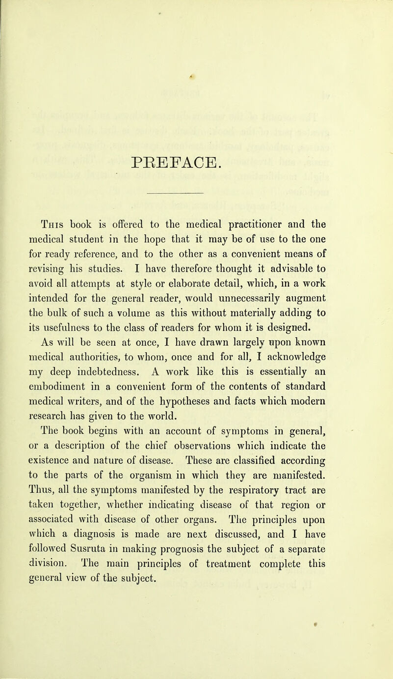 PREFACE. This book is oflPered to the medical practitioner and the medical student in the hope that it may be of use to the one for ready reference, and to the other as a convenient means of revising his studies. I have therefore thought it advisable to avoid all attempts at style or elaborate detail, vv^hich, in a vrork intended for the general reader, would unnecessarily augment the bulk of such a volume as this without materially adding to its usefulness to the class of readers for whom it is designed. As will be seen at once, I have drawn largely upon known medical authorities, to whom, once and for all, I acknowledge my deep indebtedness. A work like this is essentially an embodiment in a convenient form of the contents of standard medical writers, and of the hypotheses and facts which modern research has given to the world. The book begins with an account of symptoms in general, or a description of the chief observations which indicate the existence and nature of disease. These are classified according to the parts of the organism in which they are manifested. Thus, all the symptoms manifested by the respiratory tract are taken together, whether indicating disease of that region or associated with disease of other organs. The principles upon which a diagnosis is made are next discussed, and I have followed Susruta in making prognosis the subject of a separate division. The main principles of treatment complete this general view of the subject.